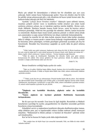 Böyle çok sahipli bir durumdayken o kölenin her bir efendiden ayrı ayrı ceza
çekeceği, hiçbir zaman huzur bulamayacağı açıktır. Oysa tek efendisi olan bir köle
bu şekilde ıstırap çekmeyeceği gibi, o tek efendisine de huzur içinde hizmet eder. Bu,
herkesin kabul edeceği çok bariz bir hakikattir.
Ayetteki “çekişip duran birtakım ortakları” ifadesiyle işaret edilmek istenen,
insanlara çelişkili emirler veren ve kendilerine kulluk etmeleri için onları kendi
yanlarına çekmeye çalışan, taş ve topraktan yapılmış tanrılar değildir. Aksine canlı,
sözde ilâhlardır. Bunların başında insanın kendi hevası, sonra da kayıtsız şartsız
teslimiyet gösterdiği, Allah’tan öne geçirdiği din adamları, liderler, kanun koyucular
ve sistemlerdir. Bunların hepsi insanı kendi yanlarına çekmek ve etkileri altına almak
için çırpınmakta ve çoğu zaman birbirlerine ters düşen isteklerde bulunmaktadırlar.
Ayetteki bu temsille bir tek ilaha kulluk etmenin birçok ilaha kulluk etmekten
daha iyi olduğu ve insanın ancak o zaman huzur bulacağı vurgulanmaktadır. Ayetteki
bu benzetme şirkin çirkinliğini, tevhidin güzelliğini göstermek açısından çok hoş bir
benzetmedir. Buradaki hoş benzetmeyi aşağıdaki şu ayetle daha da güzel anlamış
olacağız:
75
Allah, hiçbir şeye gücü yetmeyen, başkasının malı olmuş bir köle ile Bizim kendisine güzel
bir rızık verip de ondan gizli ve açık olarak harcayan bir kimseyi örnek verdi: Bunlar eşit olurlar mı? –
Bütün övgüler Allah'a mahsustur; başkası övülemez.– Tersine insanların çoğu bilmezler.
76
Allah iki adamı da örnekleştirdi: Bunlardan biri dilsizdir, hiçbir şeye gücü yetmez;
koruyucusuna bir yüktür. Onu nereye gönderse bir hayır getiremez. Şimdi, bu adamla, adaletle
emreden ve doğru yolda bulunan adam eşit olur mu?
(Nahl/75, 76)
Benzer örneklerin verildiği başka ayetler de vardır:
22
Eğer yer ile gökte Allah'tan başka ilâhlar olsaydı, bunların ikisi de kesinlikle kargaşa içinde
olurdu/düzenleri bozulurdu. O hâlde en büyük tahtın Rabbi olan Allah, onların nitelemekte oldukları
şeylerden arınıktır.
(Enbiya/22)
91,92
Allah, çocuk diye bir şey edinmemiştir; O'nunla beraber hiçbir ilâh da yoktur. Aksi takdirde
her ilâh kesinlikle kendi oluşturduğu şeyle birlikte gider ve kesinlikle diğerleri üzerine üstün olurdu.
Görülmeyeni, duyulmayanı, sezilmeyeni ve açığı bilen Allah, onların niteledikleri şeylerden arınıktır.
O, onların ortak koştukları şeylerden de çok yücedir.
(Mü'minun/91,92)
30
Şüphesiz sen kesinlikle öleceksin, şüphesiz onlar da kesinlikle
öleceklerdir.
31
Sonra şüphesiz siz kıyâmet gününde Rabbinizin huzurunda
tartışacaksınız.
Bu iki ayet ayrı bir necmdir. Esas konu ile ilgili değildir. Resulullah ve Mekkeli
karşıtlarının uyarıldığı bu ayetler, peygamberimiz ile müşrikler arasındaki gerilimin
boyutlarını ortaya koymaktadır.
Edindikleri servet ve makamların kendilerini dünyada ebedîleştireceğine inanan,
sahip oldukları para, pul ve kapılarındaki onlarca kuldan mahrum olmak istemeyen
müşrikler, “Muhammed’in ölümü yaklaştı ve hareketi de bitecektir” şeklinde sözler
sarf etmekteydiler.
Kur’an’da bu hususa bir başka yerde daha değinilmektedir.
34
Biz, senden önce de hiçbir beşer için sonsuzluk tanımadık. Peki, sen öldün de onlar sürekli
kalanlar mıdırlar?
30
 
