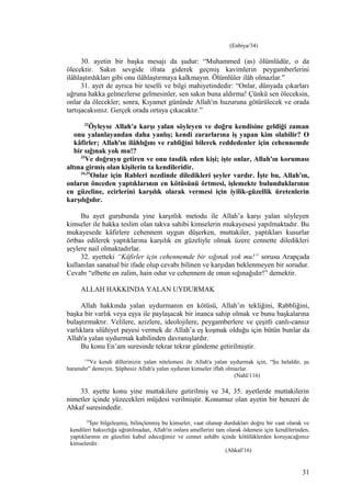 (Enbiya/34)
30. ayetin bir başka mesajı da şudur: “Muhammed (as) ölümlüdür, o da
ölecektir. Sakın sevgide ifrata giderek geçmiş kavimlerin peygamberlerini
ilâhlaştırdıkları gibi onu ilâhlaştırmaya kalkmayın. Ölümlüler ilâh olmazlar.”
31. ayet de ayrıca bir teselli ve bilgi mahiyetindedir: “Onlar, dünyada çıkarları
uğruna hakka gelmezlerse gelmesinler, sen sakın buna aldırma! Çünkü sen öleceksin,
onlar da ölecekler; sonra, Kıyamet gününde Allah'ın huzuruna götürülecek ve orada
tartışacaksınız. Gerçek orada ortaya çıkacaktır.”
32
Öyleyse Allah'a karşı yalan söyleyen ve doğru kendisine geldiği zaman
onu yalanlayandan daha yanlış; kendi zararlarına iş yapan kim olabilir? O
kâfirler; Allah'ın ilâhlığını ve rabliğini bilerek reddedenler için cehennemde
bir sığınak yok mu!?
33
Ve doğruyu getiren ve onu tasdik eden kişi; işte onlar, Allah'ın koruması
altına girmiş olan kişilerin ta kendileridir.
34,35
Onlar için Rableri nezdinde diledikleri şeyler vardır. İşte bu, Allah'ın,
onların önceden yaptıklarının en kötüsünü örtmesi, işlemekte bulunduklarının
en güzeline, ecirlerini karşılık olarak vermesi için iyilik-güzellik üretenlerin
karşılığıdır.
Bu ayet gurubunda yine karşıtlık metodu ile Allah’a karşı yalan söyleyen
kimseler ile hakka teslim olan takva sahibi kimselerin mukayesesi yapılmaktadır. Bu
mukayesede kâfirlere cehennem uygun düşerken, muttakiler, yaptıkları kusurlar
örtbas edilerek yaptıklarına karşılık en güzeliyle olmak üzere cennette diledikleri
şeylere nail olmaktadırlar.
32. ayetteki “Kâfirler için cehennemde bir sığınak yok mu!” sorusu Arapçada
kullanılan sanatsal bir ifade olup cevabı bilinen ve karşıdan beklenmeyen bir sorudur.
Cevabı “elbette en zalim, hain odur ve cehennem de onun sığınağıdır!” demektir.
ALLAH HAKKINDA YALAN UYDURMAK
Allah hakkında yalan uydurmanın en kötüsü, Allah’ın tekliğini, Rabbliğini,
başka bir varlık veya eşya ile paylaşacak bir inanca sahip olmak ve bunu başkalarına
bulaştırmaktır. Velilere, azizlere, ideolojilere, peygamberlere ve çeşitli canlı-cansız
varlıklara ulûhiyet payesi vermek de Allah’a eş koşmak olduğu için bütün bunlar da
Allah'a yalan uydurmak kabilinden davranışlardır.
Bu konu En’am suresinde tekrar tekrar gündeme getirilmiştir.
116
Ve kendi dillerinizin yalan nitelemesi ile Allah'a yalan uydurmak için, “Şu helaldir, şu
haramdır” demeyin. Şüphesiz Allah'a yalan uyduran kimseler iflah olmazlar.
(Nahl/116)
33. ayette konu yine muttakilere getirilmiş ve 34, 35. ayetlerde muttakilerin
nimetler içinde yüzecekleri müjdesi verilmiştir. Konumuz olan ayetin bir benzeri de
Ahkaf suresindedir.
16
İşte bilgeleşmiş, bilinçlenmiş bu kimseler, vaat olunup durdukları doğru bir vaat olarak ve
kendileri haksızlığa uğratılmadan, Allah'ın onlara amellerini tam olarak ödemesi için kendilerinden,
yaptıklarının en güzelini kabul edeceğimiz ve cennet ashâbı içinde kötülüklerden koruyacağımız
kimselerdir.
(Ahkaf/16)
31
 