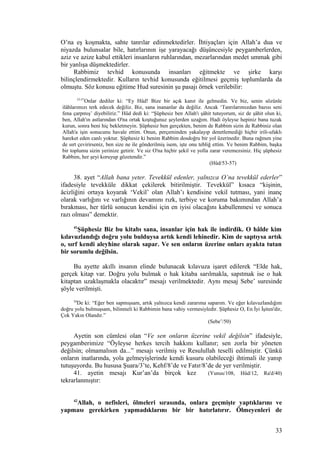 O’na eş koşmakta, sahte tanrılar edinmektedirler. İhtiyaçları için Allah’a dua ve
niyazda bulunsalar bile, hatırlarının işe yarayacağı düşüncesiyle peygamberlerden,
aziz ve azize kabul ettikleri insanların ruhlarından, mezarlarından medet ummak gibi
bir yanlışa düşmektedirler.
Rabbimiz tevhid konusunda insanları eğitmekte ve şirke karşı
bilinçlendirmektedir. Kulların tevhid konusunda eğitilmesi geçmiş toplumlarda da
olmuştu. Söz konusu eğitime Hud suresinin şu pasajı örnek verilebilir:
53-57
Onlar dediler ki: “Ey Hûd! Bize bir açık kanıt ile gelmedin. Ve biz, senin sözünle
ilâhlarımızı terk edecek değiliz. Biz, sana inananlar da değiliz. Ancak ‘Tanrılarımızdan bazısı seni
fena çarpmış’ diyebiliriz.” Hûd dedi ki: “Şüphesiz ben Allah'ı şâhit tutuyorum, siz de şâhit olun ki,
ben, Allah'ın astlarından O'na ortak koştuğunuz şeylerden uzağım. Hadi öyleyse hepiniz bana tuzak
kurun, sonra beni hiç bekletmeyin. Şüphesiz ben gerçekten, benim de Rabbim sizin de Rabbiniz olan
Allah'a işin sonucunu havale ettim. Onun, perçeminden yakalayıp denetlemediği hiçbir irili-ufaklı
hareket eden canlı yoktur. Şüphesiz ki benim Rabbim dosdoğru bir yol üzerinedir. Buna rağmen yine
de sırt çevirirseniz, ben size ne ile gönderilmiş isem, işte onu tebliğ ettim. Ve benim Rabbim, başka
bir toplumu sizin yerinize getirir. Ve siz O'na hiçbir şekil ve yolla zarar veremezsiniz. Hiç şüphesiz
Rabbim, her şeyi koruyup gözetendir.”
(Hûd/53-57)
38. ayet “Allah bana yeter. Tevekkül edenler, yalnızca O’na tevekkül ederler”
ifadesiyle tevekküle dikkat çekilerek bitirilmiştir. Tevekkül” kısaca “kişinin,
âcizliğini ortaya koyarak ‘Vekil’ olan Allah’ı kendisine vekil tutması, yani inanç
olarak varlığını ve varlığının devamını rızk, terbiye ve koruma bakımından Allah’a
bırakması, her türlü sonucun kendisi için en iyisi olacağını kabullenmesi ve sonuca
razı olması” demektir.
41
Şüphesiz Biz bu kitabı sana, insanlar için hak ile indirdik. O hâlde kim
kılavuzlandığı doğru yolu bulduysa artık kendi lehinedir. Kim de saptıysa artık
o, sırf kendi aleyhine olarak sapar. Ve sen onların üzerine onları ayakta tutan
bir sorumlu değilsin.
Bu ayette akıllı insanın elinde bulunacak kılavuza işaret edilerek “Elde hak,
gerçek kitap var. Doğru yolu bulmak o hak kitaba sarılmakla, sapıtmak ise o hak
kitaptan uzaklaşmakla olacaktır” mesajı verilmektedir. Aynı mesaj Sebe’ suresinde
şöyle verilmişti.
50
De ki: “Eğer ben sapmışsam, artık yalnızca kendi zararıma saparım. Ve eğer kılavuzlandığım
doğru yolu bulmuşsam, bilinmeli ki Rabbimin bana vahiy vermesiyledir. Şüphesiz O, En İyi İşiten'dir,
Çok Yakın Olandır.”
(Sebe’/50)
Ayetin son cümlesi olan “Ve sen onların üzerine vekil değilsin” ifadesiyle,
peygamberimize “Öyleyse herkes tercih hakkını kullanır; sen zorla bir yöneten
değilsin; olmamalısın da...” mesajı verilmiş ve Resulullah teselli edilmiştir. Çünkü
onların inatlarında, yola gelmeyişlerinde kendi kusuru olabileceği ihtimali ile yanıp
tutuşuyordu. Bu hususa Şuara/3’te, Kehf/8’de ve Fatır/8’de de yer verilmiştir.
41. ayetin mesajı Kur’an’da birçok kez (Yunus/108, Hûd/12, Ra'd/40)
tekrarlanmıştır:
42
Allah, o nefisleri, ölmeleri sırasında, onlara geçmişte yaptıklarını ve
yapması gerekirken yapmadıklarını bir bir hatırlatırır. Ölmeyenleri de
33
 