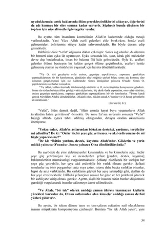 uyuduklarında; artık haklarında ölüm gerçekleştirdiklerini alıkoyar, diğerlerini
de adı konmuş bir süre sonuna kadar salıverir. Şüphesiz bunda düşünen bir
toplum için nice alâmetler/göstergeler vardır.
Bu ayette, tüm insanların kontrolünün Allah’ın kudretinde olduğu mesajı
verilmektedir. Yani Yüce Allah eceli gelenleri elde bırakırken, henüz eceli
gelmemişleri belirlenmiş süreye kadar salıvermektedir. Bu böyle devam edip
gitmektedir.
Rabbimiz önce “vefat” olgusuna dikkat çekmiştir. Sonra sağ olanları da ölümün
bir benzeri olan uyku ile uyarmıştır. Uyku sırasında his, şuur, idrak gibi melekeler
devre dışı bırakılmakta, insan bir bakıma ölü hale gelmektedir. Öyle ki, ecelleri
gelenler ölüme benzeyen bu halden gerçek ölüme geçirilmekte, ecelleri henüz
gelmemiş olanlar ise ömürlerini yaşamak için hayata döndürülmektedir.
60
Ve O, sizi geceleyin vefat ettiren; geçmişte yaptıklarınızı, yapmanız gerekirken
yapmadıklarınızı bir bir hatırlattıran, gündüzün elde ettiğiniz şeyleri bilen, sonra adı konmuş süre
sonunun gerçekleşmesi için sizi kaldırandır. Sonra dönüşünüz yalnızca O'nadır. Sonra O,
yaptıklarınızı size haber verecektir.
61
Ve Allah, kulları üzerinde hükümranlığı sürdürür ve O, sizin üzerinize koruyucular gönderir.
Sonra da sizden birinize ölüm geldiği vakit elçilerimiz, hiç eksik-fazla yapmadan, onu vefat ettirirler;
onlara geçmişte yaptıklarını, yapması gerekirken yapmadıklarını bir bir hatırlatırlar. 62
Sonra kendi
gerçek Mevlâları Allah'a döndürülürler. Dikkatli olun, hüküm ancak O'nundur ve O, hesap görenlerin
en süratlisidir.”
(En’am/60, 61)
“Vefat”, ölüm demek değil, “ölüm anında hayat boyu yaşananların Allah
tarafından hatıra getirilmesi” demektir. Bu konu En’am suresinin sonunda “Vefat”
başlığı altında ayrıca tahlil edilmiş olduğundan, detayın oradan okunmasını
öneriyoruz.
43
Yoksa onlar, Allah'ın astlarından birtakım destekçi, yardımcı, torpilciler
mi edindiler? De ki: “Onlar hiçbir şeye güç yetiremez ve akıl erdiremezse de mi
böyle yapacaksınız?”
44
De ki: “Bütün yardım, destek, kayırma Allah'ındır. Göklerin ve yerin
mülkü yalnızca O'nundur. Sonra yalnızca O'na döndürülürsünüz.”
Bu ayetlerde de yine akletmeyenler kınanmakta ve bu kimselerin aciz, hiçbir
şeye güç yetiremeyen kişi ve nesnelerden şefaat [yardım, destek, kayırma]
beklemelerinin mantıksızlığı vurgulanmaktadır. Şefaatçi olabilecek bir varlığın her
şeye güç yetirebilir, her şeye akıl erdirebilir bir varlık olması gerekir. Şefaati
umulanlar ise ister peygamber, aziz veya azize, isterse daha başka varlıklar olsunlar,
hepsi de aciz varlıklardır. Bu varlıkların güçleri her şeye yetmediği gibi, akılları da
her şeye ermemektedir. Hâlbuki şefaatçinin sonsuz bir güce ve her problemi çözecek
bir kabiliyete sahip olması gerekir. Ayette, akıllı bir insanın bütün bunları düşünmesi
gerektiği vurgulanarak insanlar akletmeye davet edilmektedir.
45
Ve Allah, “bir tek” olarak anıldığı zaman âhirete inanmayan kişilerin
yürekleri burkulur da, O'nun astlarından olan kimseler anıldığı zaman derhal
yüzleri gülüverir.
Bu ayette, bir takım düzme tanrı ve tanrıçaların şefaatine nail olacaklarına
inanan müşriklerin kompozisyonu çizilmiştir. Bunlara “bir tek Allah yeter”, yani
34
 