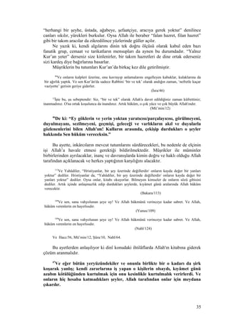 “herhangi bir şeyhe, üstada, ağabeye, şefaatçiye, aracıya gerek yoktur” denilince
canları sıkılır, yürekleri burkulur. Oysa Allah ile beraber “falan hazret, filan hazret”
gibi bir takım aracılar da zikredilince yüzlerinde güller açılır.
Ne yazık ki, kendi algılarını dinin tek doğru ölçüsü olarak kabul eden bazı
fanatik grup, cemaat ve tarikatların mensupları da aynen bu durumdadır. “Yalnız
Kur’an yeter” derseniz size kinlenirler, bir takım hazretleri de dine ortak ederseniz
sizi kardeş diye bağırlarına basarlar.
Müşriklerin bu tutumları Kur’an’da birkaç kez dile getirilmiştir.
46
Ve onların kalpleri üzerine, onu kavrayıp anlamalarını engelleyen kabuklar, kulaklarına da
bir ağırlık yaptık. Ve sen Kur’ân'da sadece Rabbini ‘bir ve tek’ olarak andığın zaman, ‘nefretle kaçar
vaziyette’ gerisin geriye giderler.
(İsra/46)
12
İşte bu, şu sebeptendir: Siz, “bir ve tek” olarak Allah'a davet edildiğiniz zaman küfrettiniz;
inanmadınız. O'na ortak koşulunca da inandınız. Artık hüküm, o çok yüce ve çok büyük Allah'ındır.
(Mü’min/12)
46
De ki: “Ey göklerin ve yerin yoktan yaratıcısı/parçalayıcısı, görülmeyeni,
duyulmayanı, sezilmeyeni, geçmişi, geleceği ve varlıkların akıl ve duyularla
gözlenenlerini bilen Allah'ım! Kulların arasında, çekişip durdukları o şeyler
hakkında Sen hüküm vereceksin.”
Bu ayette, inkârcıların mevcut tutumlarını sürdürecekleri, bu nedenle de elçinin
işi Allah’a havale etmesi gerektiği bildirilmektedir. Müşrikler ile müminler
birbirlerinden ayrılacaklar, inanç ve davranışlarda kimin doğru ve haklı olduğu Allah
tarafından açıklanacak ve herkes yaptığının karşılığını alacaktır.
113
Ve Yahûdiler, “Hristiyanlar, bir şey üzerinde değillerdir/ onların kayda değer bir yanları
yoktur” dediler. Hristiyanlar da, “Yahûdiler, bir şey üzerinde değillerdir/ onların kayda değer bir
yanları yoktur” dediler. Oysa onlar, kitabı okuyorlar. Bilmeyen kimseler de onların sözü gibisini
dediler. Artık içinde anlaşmazlık edip durdukları şeylerde, kıyâmet günü aralarında Allah hüküm
verecektir.
(Bakara/113)
109
Ve sen, sana vahyolunan şeye uy! Ve Allah hükmünü verinceye kadar sabret. Ve Allah,
hüküm verenlerin en hayırlısıdır.
(Yunus/109)
109
Ve sen, sana vahyolunan şeye uy! Ve Allah hükmünü verinceye kadar sabret. Ve Allah,
hüküm verenlerin en hayırlısıdır.
(Nahl/124)
Ve Hacc/56, Mü’min/12, Şûra/10, Nahl/64.
Bu ayetlerden anlaşılıyor ki dinî konudaki ihtilâflarda Allah'ın kitabına giderek
çözüm aranmalıdır.
47
Ve eğer bütün yeryüzündekiler ve onunla birlikte bir o kadarı da şirk
koşarak yanlış; kendi zararlarına iş yapan o kişilerin olsaydı, kıyâmet günü
azabın kötülüğünden kurtulmak için onu kesinlikle kurtulmalık verirlerdi. Ve
onların hiç hesaba katmadıkları şeyler, Allah tarafından onlar için meydana
çıkarılır.
35
 
