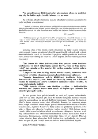 48
Ve kazandıklarının kötülükleri onlar için meydana çıkmış ve kendisiyle
alay edip durdukları şeyler, kendilerini çepeçevre sarmıştır.
Bu ayetlerde, ahirete inanmamış kişilerin ahiretteki konumları açıklanarak bu
kişiler şimdiden uyarılmaktadır:
91
Şüphesiz ki küfretmiş; Allah'ın ilâhlığını, rabliğini bilerek reddetmiş ve bu durumda oldukları
hâlde de ölen şu kişilerin hiç birinden, yeryüzü dolusu altın –onu fidye/kurtulmalık verseler bile– asla
kabul edilmeyecektir. İşte onlar, dayanılmaz azap kendileri için olanlardır. Onlar için yardımcılardan
da yoktur.
(Al-i İmran/91)
18
Rablerine uyanlar için “en güzel” vardır. O'na uymayanlar ise, yeryüzünde bulunan ne varsa
hepsi ve onunla birlikte bir misli daha kendilerinin olsa, onu kurtuluş fidyesi olarak verirlerdi. İşte
onlar, hesabın kötüsü kendileri için olanlardır. Varacakları yer de cehennemdir. Orası da ne fena
yataktır!
(Rad/18)
Konumuz olan ayetler müşrik olarak ölmemenin ne kadar önemli olduğunu
göstermektedir. İnsanın geçmişinde bilgisizlik veya ilgisizlik nedeniyle şirk ve inkâr
dönemleri olabilir. Ancak bu durumdan vazgeçip de tevhide yönelen ve Müslüman
olarak ölenler için herhangi bir sorun söz konusu değildir. Önemli olan müşrik olarak
ölmemektir.
49
İşte, insana bir sıkıntı dokunuverince Bize yalvarır, sonra kendisine
tarafımızdan bir nimet bahşettiğimiz zaman da: “O, bana bir bilgi üzerine
verildi” der. Aslında verilen nimetler, bir imtihan aracıdır. Velâkin onların
çoğu bilmezler.
50
Gerçekten “O bana bir bilgi üzerine verildi” sözünü, bunlardan önceki
kimseler de söyledi de o kazandıkları şeyler, kendilerine yarar sağlamadı.
51
Sonunda kazandıkları şeylerin kötülükleri, kendilerine isabet etti.
Şunlardan şirk koşarak yanlış; kendi zararlarına iş yapmış olan o kimseler;
onların da kazandıkları şeylerin kötülükleri kendilerine isabet edecektir. Ve
onlar âciz bırakanlar değildir.
52
Hâlâ, şüphesiz Allah'ın, rızkı dilediğine yaydığını ve ölçülendirdiğini
bilmediler mi? Şüphesiz bunda iman edecek bir toplum için kesinlikle nice
alâmetler/göstergeler vardır.
Bu ayet gurubu, insan psikolojisindeki bir zaafa atıf yaparak başlamaktadır.
Daha önce de tahlil ettiğimiz gibi, insan bir nimete eriştiğinde memnun olmakta,
sıkıntıyla karşılaştığında ise çabucak Rabbine küsmektedir. Oysa her iki durum da
Allah’ın insanı sınaması olarak kabul edilmelidir. Pasajda, bu sınamanın sonucu
olarak dünya ve ahirette insanın başına gelecek durumlar hatırlatılmakta ve insanlar
uyarılmaktadır. Ayetlerde Karun’a ve Sebe halkına da gönderme yapılmıştır. Sebe
halkı ve Karun gibi akılsızlar kendilerine verilen nimetleri Allah katında saygın
kimseler olduklarının bir belirtisi olarak yorumlamakta, dolayısıyla da onları kendi
bilgi ve becerileri ile elde ettiklerine inanmaktadırlar. Hâlbuki bütün bunlar Allah’ın
fitnesinden, denemesinden, imtihan etmesinden başka bir şey değildir. Dünyada
verilen nimetler ikram olsun diye değil, imtihan için verilmektedir. Az kazançlı
olmak seviyesizlik, çok kazançlı olmak da seviyeli, makbul biri olmak değildir.
KARUN VE SEBE’ HALKI:
36
 