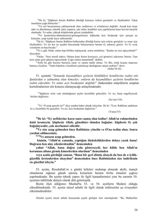 36
De ki: “Şüphesiz benim Rabbim dilediği kimseye rızkını genişletir ve ölçülendirir. Fakat
insanların çoğu bilmezler.”
37
Ve sizi huzurumuza yaklaştıracak olan, mallarınız ve evlatlarınız değildir. Ancak kim iman
eder ve düzeltmeye yönelik işleri yaparsa, işte onlar; kendileri için yaptıklarına karşı kat kat karşılık
olanlardır. Ve onlar, yüksek köşklerinde güven içindedirler.
38
Ve âyetlerimiz/alâmetlerimiz/göstergelerimiz hakkında âciz bırakmak için yarışan şu
kimseler, azap içinde hazır edilenlerdir.
39
De ki: “Şüphesiz benim Rabbim kullarından dilediği kimse için rızkını genişletir ve onun için
ölçülendirir. Ve siz her ne şeyden harcamada bulunursanız hemen O, arkasını getirir. Ve O, rızık
verenlerin en hayırlısıdır.”
40
Ve o gün Allah, onları hep birlikte toplayacak, sonra meleklere: “Şunlar mı size tapıyorlardı?”
diyecektir.
41
Onlar: “Seni tenzih ederiz. Onlara karşı bizim koruyucu, yol gösterici yakınımz Sensin. Tam
tersi onlar gizli güçlere tapıyorlardı. Çoğu onlara inananlardı” dediler.
42
Artık bu gün bazınız bazınıza yarar ve zarara malik olmaz. Ve Biz, ortak koşma inancına
batmış o kişilere: “Tadın bakalım o kendisini yalanlayıp durduğunuz ateşin azabını!” deriz.
(Sebe/34-42)
51. ayetteki “Sonunda kazandıkları şeylerin kötülükleri kendilerine isabet etti.
Şunlardan o zulmetmiş olan kimseler; onların da kazandıkları şeylerin kendilerine
isabet edecektir. Ve onlar aciz bırakanlar değildir” ifadesinden müşriklerin azaptan
kurtulmalarının söz konusu olamayacağı anlaşılmaktadır.
134
Şüphesiz sizin vaat olunduğunuz şeyler kesinlikle gelecektir. Ve siz, bunu engelleyecek
birileri değilsiniz.
(En’am/134)
53
Ve “O azap gerçek mi?” diye senden haber almak istiyorlar. De ki: “Evet. Rabbime andolsun
ki o, kesinlikle bir gerçektir. Ve siz, âciz bırakanlar değilsiniz.”
(Yunus/53)
53
De ki: “Ey nefislerine karşı sınırı aşmış olan kullar! Allah'ın rahmetinden
ümit kesmeyin. Şüphesiz Allah, günahları tümden bağışlar. Şüphesiz O, çok
bağışlayıcıdır, çok merhamet edicidir.
54
Ve size azap gelmeden önce Rabbinize yönelin ve O'na teslim olun. Sonra
yardım edilmezsiniz.
55-58
Ve ansızın azap gelmeden,
kişinin, “Allah'ın yanında, yaptığım ölçüsüzlüklerden dolayı yazık bana!
Doğrusu ben alay edenlerdendim” demesinden
yahut “Allah, bana doğru yolu gösterseydi, her hâlde ben Allah'ın
koruması altına girmiş kimselerden olurdum” demesinden
veya azabı gördüğü zaman, “Bana bir geri dönüş olsaydı da ben de o iyilik-
güzellik üretenlerden olsaydım” demesinden önce Rabbinizden size indirilenin
en güzelini izleyin.”
53. ayette, Resulullah’ın o günkü köleleri muhatap alınarak akıllı, inançlı
olmalarına rağmen günah işlemiş kimselere hemen tövbe etmeleri çağrısı
yapılmaktadır. Bu ayetin teknik yapısı ile ilgili kanaatlerimizi yine bu surenin 10.
ayetinin tahlilinde detaylı olarak dile getirmiştik.
Bizim ölçü aldığımız Mushaf'ta 53. ve 54. ayetlerin Medeni olduğu
zikredilmektedir. 53. ayetin nüzul sebebi ile ilgili olarak müfessirler şu rivayetleri
zikretmektedirler:
Âlimler ayetin nüzul sebebi hususunda çeşitli görüşler ileri sürmüşlerdir. "Bu, Mekkeliler
38
 