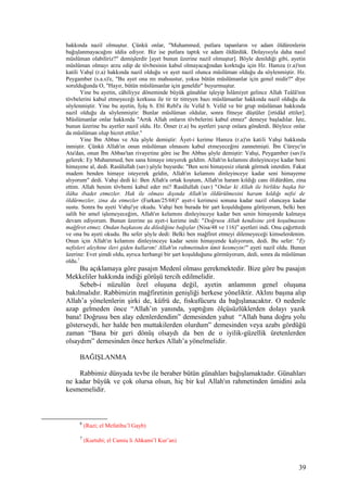 hakkında nazil olmuştur. Çünkü onlar, "Muhammed, putlara tapanların ve adam öldürenlerin
bağışlanmayacağını iddia ediyor. Biz ise putlara taptık ve adam öldürdük. Dolayısıyla daha nasıl
müslüman olabiliriz?" demişlerdir [ayet bunun üzerine nazil olmuştur]. Böyle denildiği gibi, ayetin
müslüman olmayı arzu edip de tövbesinin kabul olmayacağından korktuğu için Hz. Hamza (r.a)'nın
katili Vahşî (r.a) hakkında nazil olduğu ve ayet nazil olunca müslüman olduğu da söylenmiştir. Hz.
Peygamber (s.a.s)'e, "Bu ayet ona mı mahsustur, yoksa bütün müslümanlar için genel midir?" diye
sorulduğunda O, "Hayır, bütün müslümanlar için geneldir" buyurmuştur.
Yine bu ayetin, câhiliyye döneminde büyük günahlar işleyip İslâmiyet gelince Allah Teâlâ'nın
tövbelerini kabul etmeyeceği korkusu ile tir tir titreyen bazı müslümanlar hakkında nazil olduğu da
söylenmiştir. Yine bu ayetin, İyâş b. Ebî Rebî'a ile Velîd b. Velîd ve bir grup müslüman hakkında
nazil olduğu da söylenmiştir: Bunlar müslüman oldular, sonra fitneye düştüler [irtidâd ettiler].
Müslümanlar onlar hakkında "Artık Allah onların tövbelerini kabul etmez" demeye başladılar. İşte,
bunun üzerine bu ayetler nazil oldu. Hz. Ömer (r.a) bu ayetleri yazıp onlara gönderdi. Böylece onlar
da müslüman olup hicret ettiler.6
Yine İbn Abbas ve Ata şöyle demiştir: Âyet-i kerime Hamza (r.a)'ın katili Vahşi hakkında
inmiştir. Çünkü Allah'ın onun müslüman olmasını kabul etmeyeceğini zannetmişti. İbn Cüreyc'in
Ata'dan, onun İbn Abbas'tan rivayetine göre ise İbn Abbas şöyle demiştir: Vahşi, Peygamber (sav)'a
gelerek: Ey Muhammed, ben sana himaye isteyerek geldim. Allah'ın kelamını dinleyinceye kadar beni
himayene al, dedi. Rasûlullah (sav) şöyle buyurdu: "Ben seni himayesiz olarak görmek isterdim. Fakat
madem benden himaye isteyerek geldin, Allah'ın kelamını dinleyinceye kadar seni himayeme
alıyorum" dedi. Vahşi dedi ki: Ben Allah'a ortak koştum, Allah'ın haram kıldığı canı öldürdüm, zina
ettim. Allah benim tövbemi kabul eder mi? Rasûlullah (sav) "Onlar ki Allah ile birlikte başka bir
ilâha ibadet etmezler. Hak ile olması dışında Allah'ın öldürülmesini haram kıldığı nefsi de
öldürmezler, zina da etmezler (Furkan/25/68)" ayet-i kerimesi sonuna kadar nazil oluncaya kadar
sustu. Sonra bu ayeti Vahşi'ye okudu. Vahşi ben burada bir şart koşulduğunu görüyorum, belki ben
salih bir amel işlemeyeceğim, Allah'ın kelamını dinleyinceye kadar ben senin himayende kalmaya
devam ediyorum. Bunun üzerine şu ayet-i kerime indi: "Doğrusu Allah kendisine şirk koşulmasını
mağfiret etmez. Ondan başkasını da dilediğine bağışlar (Nisa/48 ve 116)” ayetleri indi. Onu çağırttırdı
ve ona bu ayeti okudu. Bu sefer şöyle dedi: Belki ben mağfiret etmeyi dilemeyeceği kimselerdenim.
Onun için Allah'ın kelamını dinleyinceye kadar senin himayende kalıyorum, dedi. Bu sefer: "Ey
nefisleri aleyhine ileri giden kullarım! Allah'ın rahmetinden ümit kesmeyin!" ayeti nazil oldu. Bunun
üzerine: Evet şimdi oldu, ayrıca herhangi bir şart koşulduğunu görmüyorum, dedi, sonra da müslüman
oldu.7
Bu açıklamaya göre pasajın Medenî olması gerekmektedir. Bize göre bu pasajın
Mekkeliler hakkında indiği görüşü tercih edilmelidir.
Sebeb-i nüzulün özel oluşuna değil, ayetin anlamının genel oluşuna
bakılmalıdır. Rabbimizin mağfiretinin genişliği herkese yöneliktir. Aklını başına alıp
Allah’a yönelenlerin şirki de, küfrü de, fıskufücuru da bağışlanacaktır. O nedenle
azap gelmeden önce “Allah’ın yanında, yaptığım ölçüsüzlüklerden dolayı yazık
bana! Doğrusu ben alay edenlerdendim” demesinden yahut “Allah bana doğru yolu
gösterseydi, her halde ben muttakilerden olurdum” demesinden veya azabı gördüğü
zaman “Bana bir geri dönüş olsaydı da ben de o iyilik-güzellik üretenlerden
olsaydım” demesinden önce herkes Allah’a yönelmelidir.
BAĞIŞLANMA
Rabbimiz dünyada tevbe ile beraber bütün günahları bağışlamaktadır. Günahları
ne kadar büyük ve çok olursa olsun, hiç bir kul Allah'ın rahmetinden ümidini asla
kesmemelidir.
6
(Razi; el Mefatihu’l Gayb)
7
(Kurtubi; el Camiu li Ahkami’l Kur’an)
39
 