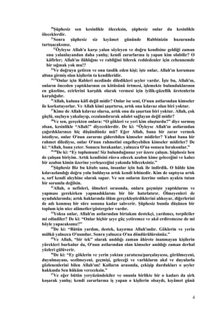 30
Şüphesiz sen kesinlikle öleceksin, şüphesiz onlar da kesinlikle
öleceklerdir.
31
Sonra şüphesiz siz kıyâmet gününde Rabbinizin huzurunda
tartışacaksınız.
32
Öyleyse Allah'a karşı yalan söyleyen ve doğru kendisine geldiği zaman
onu yalanlayandan daha yanlış; kendi zararlarına iş yapan kim olabilir? O
kâfirler; Allah'ın ilâhlığını ve rabliğini bilerek reddedenler için cehennemde
bir sığınak yok mu!?
33
Ve doğruyu getiren ve onu tasdik eden kişi; işte onlar, Allah'ın koruması
altına girmiş olan kişilerin ta kendileridir.
34,35
Onlar için Rableri nezdinde diledikleri şeyler vardır. İşte bu, Allah'ın,
onların önceden yaptıklarının en kötüsünü örtmesi, işlemekte bulunduklarının
en güzeline, ecirlerini karşılık olarak vermesi için iyilik-güzellik üretenlerin
karşılığıdır.
36
Allah, kuluna kâfi değil midir? Onlar ise seni, O'nun astlarından kimseler
ile korkutuyorlar. Ve Allah kimi şaşırtırsa, artık ona kılavuz olan biri yoktur.
37
Kime de Allah kılavuz olursa, artık onu da şaşırtan biri yoktur. Allah, çok
güçlü, suçluyu yakalayıp, cezalandırarak adalet sağlayan değil midir?
38
Ve sen, gerçekten onlara: “O gökleri ve yeri kim oluşturdu?” diye sormuş
olsan, kesinlikle “Allah!” diyeceklerdir. De ki: “Öyleyse Allah'ın astlarından
çağırdıklarınızı hiç düşündünüz mü? Eğer Allah, bana bir zarar vermek
istediyse, onlar O'nun zararını giderebilen kimseler midirler? Yahut bana bir
rahmet dilediyse, onlar O'nun rahmetini engelleyebilen kimseler midirler? De
ki: “Allah, bana yeter. Sonucu bırakanlar, yalnızca O'na sonucu bıraksınlar.”
39,40
De ki: “Ey toplumum! Siz bulunduğunuz yer üzere çalışın. Şüphesiz ben
de çalışan biriyim. Artık kendisini rüsva edecek azabın kime geleceğini ve kalıcı
bir azabın kimin üzerine yerleşeceğini yakında bileceksiniz.”
41
Şüphesiz Biz bu kitabı sana, insanlar için hak ile indirdik. O hâlde kim
kılavuzlandığı doğru yolu bulduysa artık kendi lehinedir. Kim de saptıysa artık
o, sırf kendi aleyhine olarak sapar. Ve sen onların üzerine onları ayakta tutan
bir sorumlu değilsin.
42
Allah, o nefisleri, ölmeleri sırasında, onlara geçmişte yaptıklarını ve
yapması gerekirken yapmadıklarını bir bir hatırlatırır. Ölmeyenleri de
uyuduklarında; artık haklarında ölüm gerçekleştirdiklerini alıkoyar, diğerlerini
de adı konmuş bir süre sonuna kadar salıverir. Şüphesiz bunda düşünen bir
toplum için nice alâmetler/göstergeler vardır.
43
Yoksa onlar, Allah'ın astlarından birtakım destekçi, yardımcı, torpilciler
mi edindiler? De ki: “Onlar hiçbir şeye güç yetiremez ve akıl erdiremezse de mi
böyle yapacaksınız?”
44
De ki: “Bütün yardım, destek, kayırma Allah'ındır. Göklerin ve yerin
mülkü yalnızca O'nundur. Sonra yalnızca O'na döndürülürsünüz.”
45
Ve Allah, “bir tek” olarak anıldığı zaman âhirete inanmayan kişilerin
yürekleri burkulur da, O'nun astlarından olan kimseler anıldığı zaman derhal
yüzleri gülüverir.
46
De ki: “Ey göklerin ve yerin yoktan yaratıcısı/parçalayıcısı, görülmeyeni,
duyulmayanı, sezilmeyeni, geçmişi, geleceği ve varlıkların akıl ve duyularla
gözlenenlerini bilen Allah'ım! Kulların arasında, çekişip durdukları o şeyler
hakkında Sen hüküm vereceksin.”
47
Ve eğer bütün yeryüzündekiler ve onunla birlikte bir o kadarı da şirk
koşarak yanlış; kendi zararlarına iş yapan o kişilerin olsaydı, kıyâmet günü
4
 