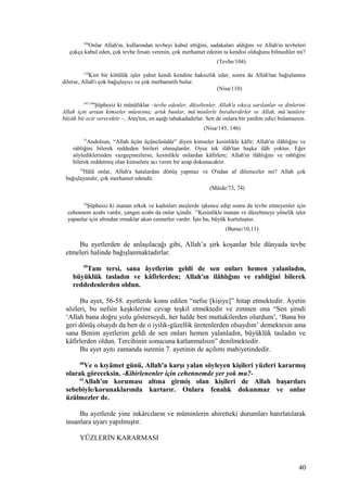 104
Onlar Allah'ın, kullarından tevbeyi kabul ettiğini, sadakaları aldığını ve Allah'ın tevbeleri
çokça kabul eden, çok tevbe fırsatı verenin, çok merhamet edenin ta kendisi olduğunu bilmediler mi?
(Tevbe/104)
110
Kim bir kötülük işler yahut kendi kendine haksızlık eder, sonra da Allah'tan bağışlanma
dilerse, Allah'ı çok bağışlayıcı ve çok merhametli bulur.
(Nisa/110)
145,146
Şüphesiz ki münâfıklar –tevbe edenler, düzeltenler, Allah'a sıkıca sarılanlar ve dinlerini
Allah için arıtan kimseler müstesna; artık bunlar, mü’minlerle beraberdirler ve Allah, mü’minlere
büyük bir ecir verecektir –, Ateş'ten, en aşağı tabakadadırlar. Sen de onlara bir yardım edici bulamazsın.
(Nisa/145, 146)
73
Andolsun, “Allah üçün üçüncüsüdür” diyen kimseler kesinlikle kâfir; Allah'ın ilâhlığını ve
rabliğini bilerek reddeden birileri olmuşlardır. Oysa tek ilâh'tan başka ilâh yoktur. Eğer
söylediklerinden vazgeçmezlerse, kesinlikle onlardan kâfirlere; Allah'ın ilâhlığını ve rabliğini
bilerek reddetmiş olan kimselere acı veren bir azap dokunacaktır.
74
Hâlâ onlar, Allah'a hatalardan dönüş yapmaz ve O'ndan af dilemezler mi? Allah çok
bağışlayandır, çok merhamet edendir.
(Mâide/73, 74)
10
Şüphesiz ki inanan erkek ve kadınları ateşlerde işkence edip sonra da tevbe etmeyenler için
cehennem azabı vardır, yangın azabı da onlar içindir. 11
Kesinlikle inanan ve düzeltmeye yönelik işler
yapanlar için altından ırmaklar akan cennetler vardır. İşte bu, büyük kurtuluştur.
(Buruc/10,11)
Bu ayetlerden de anlaşılacağı gibi, Allah’a şirk koşanlar bile dünyada tevbe
etmeleri halinde bağışlanmaktadırlar.
59
Tam tersi, sana âyetlerim geldi de sen onları hemen yalanladın,
büyüklük tasladın ve kâfirlerden; Allah'ın ilâhlığını ve rabliğini bilerek
reddedenlerden oldun.
Bu ayet, 56-58. ayetlerde konu edilen “nefse [kişiye]” hitap etmektedir. Ayetin
sözleri, bu nefsin keşkilerine cevap teşkil etmektedir ve zımnen ona “Sen şimdi
‘Allah bana doğru yolu gösterseydi, her halde ben muttakilerden olurdum’, ‘Bana bir
geri dönüş olsaydı da ben de o iyilik-güzellik üretenlerden olsaydım’ demektesin ama
sana Benim ayetlerim geldi de sen onları hemen yalanladın, büyüklük tasladın ve
kâfirlerden oldun. Tercihinin sonucuna katlanmalısın” denilmektedir.
Bu ayet aynı zamanda surenin 7. ayetinin de açılımı mahiyetindedir.
60
Ve o kıyâmet günü, Allah'a karşı yalan söyleyen kişileri yüzleri kararmış
olarak göreceksin. -Kibirlenenler için cehennemde yer yok mu?-
61
Allah'ın koruması altına girmiş olan kişileri de Allah başarıları
sebebiyle/korunaklarında kurtarır. Onlara fenalık dokunmaz ve onlar
üzülmezler de.
Bu ayetlerde yine inkârcıların ve müminlerin ahiretteki durumları hatırlatılarak
insanlara uyarı yapılmıştır.
YÜZLERİN KARARMASI
40
 