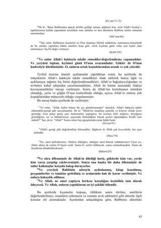 (En’am/71,72)
66
De ki: “Bana Rabbimden apaçık deliller geldiği zaman, şüphesiz ben, sizin Allah'ı bırakıp o
taptıklarınıza kulluk yapmaktan kesinlikle men edildim ve ben âlemlerin Rabbine teslim olmamla
emrolundum.
(Mü’min/66)
105
İşte onlar, Rablerinin âyetlerini ve O'na ulaşmayı bilerek reddetmiş/ inanmamış kimselerdi
de bu yüzden yaptıkları bütün amelleri boşa gitti. Artık kıyâmet günü onlar için hiçbir ölçü
tutturmayız/ hiç bir değer vermeyiz.
(Kehf/105)
67
Ve onlar Allah'ı hakkıyla takdir etmediler/değerlendirme yapamadılar.
Ve yeryüzü toptan, kıyâmet günü O'nun avucundadır. Gökler de O'nun
kudretiyle dürülmüştür. O, onların ortak koştuklarından arınık ve çok yücedir.
Tevhid üzerine önemli açıklamalar yapıldıktan sonra, bu ayetlerde de
müşriklerin Allah’ı hakkıyla takdir etmedikleri ifade edilerek bunca öğüt ve
açıklamaya rağmen hiç birini değerlendirmedikleri, Allah’ın bağışlayıcılığından ve
tevbeleri kabul edişinden yararlanmadıkları, Allah ile kâinat arasındaki ilişkiyi
kavrayamadıkları mesajı verilmiştir. Sonra da Allah’tan kurtulmanın mümkün
olmadığı, yerin ve göğün O’nun kontrolünde olduğu, ayrıca Allah’ın onların şirk
koştuklarından münezzeh olduğu vurgulanmıştır.
Bu mesaj başka ayetlerde de verilmiştir:
91
Ve onlar, “Allah, hiçbir beşere bir şey göndermemiştir” demekle, Allah'ı hakkıyla takdir
edemediler/gereği gibi tanıyamadılar. De ki: “Mûsâ'nın insanlara aydınlık ve kılavuz olmak üzere
getirdiği, sizin parça parça yazı malzemeleri yaptığınız, bir kısmını belli ettiğiniz, birçoğunu
gizlediğiniz; siz ve babalarınızın, sayesinde bilmediğiniz birçok şeyleri öğrendiğiniz Kitab'ı kim
indirdi?” Sen, de ki: “Allah!” Sonra onları boş uğraşlarında oynar hâlde bırak.
(En’am/91)
74
Allah'ı gereği gibi değerlendirip bilemediler. Şüphesiz ki Allah çok kuvvetlidir, her şeye
üstündür.
(Hacc/74)
28
Siz, nasıl küfredersiniz; Allah'ın ilâhlığını, rabliğini nasıl bilerek reddedersiniz? Oysa siz,
ölüler idiniz de sizlere O hayat verdi. Sonra O, sizleri öldürecek, sonra canlandıracaktır. Sonra da
Kendisine döndürüleceksiniz.
(Bakara/28)
68
Ve sûra üflenmiştir de Allah'ın dilediği hariç, göklerde kim var, yerde
kim varsa çarpılıp yıkılıvermiştir. Sonra ona başka bir daha üflenmiştir de
onlar kalkmışlar karşıda bakıp duruyorlar.
69
Ve yeryüzü Rabbinin nûruyla aydınlanmış, kitap konulmuş,
peygamberler ve tanıklar getirilmiş ve aralarında hak ile karar verilmiştir. Ve
onlara haksızlık edilmez.
70
Ve Allah, ne amel yaptıysa herkese karşılığını kesinlikle tam olarak
ödeyecek. Ve Allah, onların yaptıklarını en iyi şekilde bilendir.
Bu ayetlerde kıyametin kopuşu, öldükten sonra dirilme, amellerin
değerlendirilmesi, insanların cehennem ve cennete sevk edilmeleri gibi ahiretle ilgili
konular ele alınmaktadır. Ayetlerden anlaşıldığına göre, Rabbimiz ahiretteki
43
 