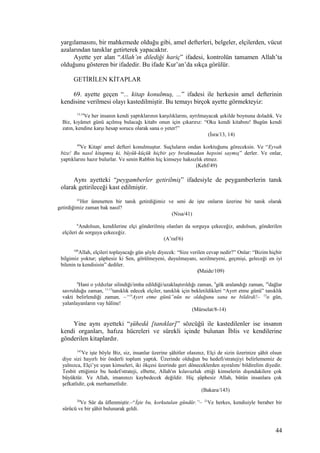 yargılamasını, bir mahkemede olduğu gibi, amel defterleri, belgeler, elçilerden, vücut
azalarından tanıklar getirterek yapacaktır.
Ayette yer alan “Allah’ın dilediği hariç” ifadesi, kontrolün tamamen Allah’ta
olduğunu gösteren bir ifadedir. Bu ifade Kur’an’da sıkça görülür.
GETİRİLEN KİTAPLAR
69. ayette geçen “... kitap konulmuş, ...” ifadesi ile herkesin amel defterinin
kendisine verilmesi olayı kastedilmiştir. Bu temayı birçok ayette görmekteyiz:
13,14
Ve her insanın kendi yaptıklarının karşılıklarını, ayrılmayacak şekilde boynuna doladık. Ve
Biz, kıyâmet günü açılmış bulacağı kitabı onun için çıkarırız: “Oku kendi kitabını! Bugün kendi
zatın, kendine karşı hesap sorucu olarak sana o yeter!”
(İsra/13, 14)
49
Ve Kitap/ amel defteri konulmuştur. Suçluların ondan korktuğunu göreceksin. Ve “Eyvah
bize! Bu nasıl kitapmış ki, büyük-küçük hiçbir şey bırakmadan hepsini saymış” derler. Ve onlar,
yaptıklarını hazır bulurlar. Ve senin Rabbin hiç kimseye haksızlık etmez.
(Kehf/49)
Aynı ayetteki “peygamberler getirilmiş” ifadesiyle de peygamberlerin tanık
olarak getirileceği kast edilmiştir.
41
Her ümmetten bir tanık getirdiğimiz ve seni de işte onların üzerine bir tanık olarak
getirdiğimiz zaman bak nasıl?
(Nisa/41)
6
Andolsun, kendilerine elçi gönderilmiş olanları da sorguya çekeceğiz, andolsun, gönderilen
elçileri de sorguya çekeceğiz.
(A’raf/6)
109
Allah, elçileri toplayacağı gün şöyle diyecek: “Size verilen cevap nedir?” Onlar: “Bizim hiçbir
bilgimiz yoktur; şüphesiz ki Sen, görülmeyeni, duyulmayanı, sezilmeyeni, geçmişi, geleceği en iyi
bilenin ta kendisisin” dediler.
(Maide/109)
8
Hani o yıldızlar silindiği/imha edildiği/uzaklaştırıldığı zaman, 9
gök aralandığı zaman, 10
dağlar
savrulduğu zaman, 11-13
tanıklık edecek elçiler, tanıklık için bekletildikleri “Ayırt etme günü” tanıklık
vakti belirlendiği zaman, –“14
Ayırt etme günü”nün ne olduğunu sana ne bildirdi!– 15
o gün,
yalanlayanların vay hâline!
(Mürselat/8-14)
Yine aynı ayetteki “şühedâ [tanıklar]” sözcüğü ile kastedilenler ise insanın
kendi organları, hafıza hücreleri ve sürekli içinde bulunan İblis ve kendilerine
gönderilen kitaplardır.
143
Ve işte böyle Biz, siz, insanlar üzerine şâhitler olasınız, Elçi de sizin üzerinize şâhit olsun
diye sizi hayırlı bir önderli toplum yaptık. Üzerinde olduğun bu hedefi/stratejiyi belirlememiz de
yalnızca, Elçi’ye uyan kimseleri, iki ökçesi üzerinde geri döneceklerden ayıralım/ bildirelim diyedir.
Tesbit ettiğimiz bu hedef/strateji, elbette, Allah'ın kılavuzluk ettiği kimselerin dışındakilere çok
büyüktür. Ve Allah, imanınızı kaybedecek değildir. Hiç şüphesiz Allah, bütün insanlara çok
şefkatlidir, çok merhametlidir.
(Bakara/143)
20
Ve Sûr da üflenmiştir.–“İşte bu, korkutulan gündür.”– 21
Ve herkes, kendisiyle beraber bir
sürücü ve bir şâhit bulunarak geldi.
44
 