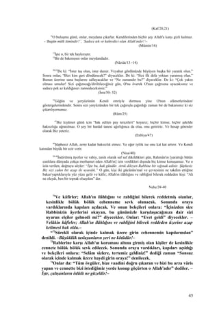 (Kaf/20,21)
16
O buluşma günü, onlar, meydana çıkarlar. Kendilerinden hiçbir şey Allah'a karşı gizli kalmaz.
–‘Bugün mülk kimindir?’, ‘Sadece tek ve kahredici olan Allah'ındır!’–
(Mümin/16)
13
İşte o, bir tek haykırıştır.
14
Bir de bakmışsın onlar meydandadır.
(Nâziât/13 -14)
50-52
De ki: “İster taş olun, ister demir. Veyahut gönlünüzde büyüyen başka bir yaratık olun.”
Sonra onlar; “Bizi kim geri döndürecek?” diyecekler. De ki: “Sizi ilk defa yoktan yaratmış olan.”
Bunun üzerine sana başlarını sallayacaklar ve “Ne zamandır bu?” diyecekler. De ki: “Çok yakın
olması umulur! Sizi çağıracağı/diriltileceğiniz gün, O'nu överek O'nun çağrısına uyacaksınız ve
sadece pek az kaldığınızı zannedeceksiniz.”
(İsra/50- 52)
25
Göğün ve yeryüzünün Kendi emriyle durması yine O'nun alâmetlerinden/
göstergelerindendir. Sonra sizi yeryüzünden bir tek çağırışla çağırdığı zaman bir de bakarsınız ki siz
çıkarılıyorsunuz.
(Rûm/25)
47
Biz kıyâmet günü için “hak edilen pay terazileri” koyarız; hiçbir kimse, hiçbir şekilde
haksızlığa uğratılmaz. O şey bir hardal tanesi ağırlığınca da olsa, onu getiririz. Ve hesap görenler
olarak Biz yeteriz.
(Enbiya/47)
40
Şüphesiz Allah, zerre kadar haksızlık etmez. Ve eğer iyilik ise onu kat kat artırır. Ve Kendi
katından büyük bir ecir verir.
(Nisa/40)
38-40
İndirilmiş âyetler ve vahiy, tanık olarak saf saf dikildikleri gün, Rahmân'ın [yarattığı bütün
canlılara dünyada çokça merhamet eden Allah'ın] izin verdikleri dışında hiç kimse konuşamaz. Ve o
izin verilen, doğruyu söyler: “İşte bu, hak gündür. Artık dileyen Rabbine bir sığınak edinir. Şüphesiz
Biz sizi yakın bir azap ile uyardık.” O gün, kişi iki gücünün/mal ve çevresinin ne takdim ettiğine
bakar/yaptıklarıyla yüz yüze gelir ve kâfir; Allah'ın ilâhlığını ve rabliğini bilerek reddeden kişi: “Ah
ne olaydı, ben bir toprak olsaydım” der.
Nebe/38-40
71
Ve kâfirler; Allah'ın ilâhlığını ve rabliğini bilerek reddetmiş olanlar,
kesinlikle bölük bölük cehenneme sevk olunacak. Sonunda oraya
vardıklarında kapıları açılacak. Ve onun bekçileri onlara: “İçinizden size
Rabbinizin âyetlerini okuyan, bu gününüzle karşılaşacağınıza dair sizi
uyaran elçiler gelmedi mi?” diyecekler. Onlar: “Evet geldi” diyecekler. –
Velâkin kâfirler; Allah'ın ilâhlığını ve rabliğini bilerek reddeden üzerine azap
kelimesi hak oldu.–
“72
Sürekli olarak içinde kalmak üzere girin cehennemin kapılarından”
denildi. –Büyüklük taslayanların yeri ne kötüdür!–
73
Rablerine karşı Allah'ın koruması altına girmiş olan kişiler de kesinlikle
cennete bölük bölük sevk edilecek. Sonunda oraya vardıkları, kapıları açıldığı
ve bekçileri onlara: “Selâm sizlere, tertemiz geldiniz!” dediği zaman “Sonsuz
olarak içinde kalmak üzere haydi girin oraya!” denilecek.
74
Onlar da: “Tüm övgüler, bize vaadini doğru çıkaran ve bizi bu arza vâris
yapan ve cennette bizi istediğimiz yerde konup göçürten o Allah'adır” dediler. –
İşte, çalışanların ödülü ne güzeldir!–
45
 