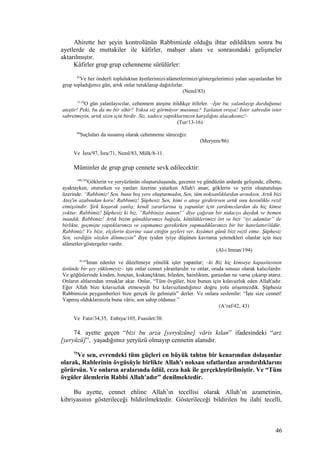 Ahirette her şeyin kontrolünün Rabbimizde olduğu ihtar edildikten sonra bu
ayetlerde de muttakiler ile kâfirler, mahşer alanı ve sonrasındaki gelişmeler
aktarılmıştır.
Kâfirler grup grup cehenneme sürülürler:
83
Ve her önderli topluluktan âyetlerimizi/alâmetlerimizi/göstergelerimizi yalan sayanlardan bir
grup topladığımız gün, artık onlar tutuklanıp dağıtılırlar.
(Neml/83)
13-16
O gün yalanlayıcılar, cehennem ateşine itildikçe itilirler. –İşte bu, yalanlayıp durduğunuz
ateştir! Peki, bu da mı bir sihir? Yoksa siz görmüyor musunuz? Yaslanın oraya! İster sabredin ister
sabretmeyin, artık sizin için birdir. Siz, sadece yaptıklarınızın karşılığını alacaksınız!–
(Tur/13-16)
86
Suçluları da susamış olarak cehenneme süreceğiz.
(Meryem/86)
Ve İsra/97, İsra/71, Neml/83, Mülk/8-11.
Müminler de grup grup cennete sevk edilecektir:
190-194
Göklerin ve yeryüzünün oluşturuluşunda, gecenin ve gündüzün ardarda gelişinde, elbette,
ayaktayken, otururken ve yanları üzerine yatarken Allah'ı anan; göklerin ve yerin oluşturuluşu
üzerinde: “Rabbimiz! Sen, bunu boş yere oluşturmadın, Sen, tüm noksanlıklardan arınıksın. Artık bizi
Ateş'in azabından koru! Rabbimiz! Şüphesiz Sen, kimi o ateşe girdirirsen artık onu kesinlikle rezil
etmişsindir. Şirk koşarak yanlış; kendi zararlarına iş yapanlar için yardımcılardan da hiç kimse
yoktur. Rabbimiz! Şüphesiz ki biz, “Rabbinize inanın!” diye çağıran bir nidacıyı duyduk ve hemen
inandık. Rabbimiz! Artık bizim günahlarımızı bağışla, kötülüklerimizi ört ve bizi “iyi adamlar” ile
birlikte, geçmişte yaptıklarımızı ve yapmamız gerekirken yapmadıklarımızı bir bir hatırlattır/öldür.
Rabbimiz! Ve bize, elçilerin üzerine vaat ettiğin şeyleri ver, kıyâmet günü bizi rezil etme. Şüphesiz
Sen, verdiğin sözden dönmezsin” diye iyiden iyiye düşünen kavrama yetenekleri olanlar için nice
alâmetler/göstergeler vardır.
(Al-i Imran/194)
42,43
İman edenler ve düzeltmeye yönelik işler yapanlar; –ki Biz hiç kimseye kapasitesinin
üstünde bir şey yüklemeyiz– işte onlar cennet yâranlarıdır ve onlar, orada sonsuz olarak kalıcılardır.
Ve göğüslerinde kinden, hınçtan, kıskançlıktan, hileden, hainlikten, garazdan ne varsa çıkarıp atarız.
Onların altlarından ırmaklar akar. Onlar, “Tüm övgüler, bize bunun için kılavuzluk eden Allah'adır.
Eğer Allah bize kılavuzluk etmeseydi biz kılavuzlandığımız doğru yola erişemezdik. Şüphesiz
Rabbimizin peygamberleri bize gerçek ile gelmiştir” derler. Ve onlara seslenilir: “İşte size cennet!
Yapmış olduklarınızla buna vâris; son sahip oldunuz.”
(A’raf/42, 43)
Ve Fatır/34,35, Enbiya/105, Fussilet/30.
74. ayette geçen “bizi bu arza [yeryüzüne] vâris kılan” ifadesindeki “arz
[yeryüzü]”, yaşadığımız yeryüzü olmayıp cennetin alanıdır.
75
Ve sen, evrendeki tüm güçleri en büyük tahtın bir kenarından dolaşanlar
olarak, Rablerinin övgüsüyle birlikte Allah'ı noksan sıfatlardan arındırdıklarını
görürsün. Ve onların aralarında ödül, ceza hak ile gerçekleştirilmiştir. Ve “Tüm
övgüler âlemlerin Rabbi Allah'adır” denilmektedir.
Bu ayette, cennet ehline Allah’ın tecellisi olarak Allah’ın azametinin,
kibriyasının gösterileceği bildirilmektedir. Gösterileceği bildirilen bu ilahî tecelli,
46
 