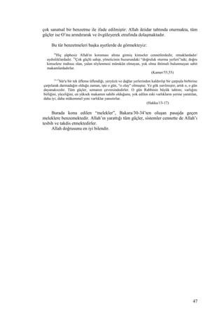 çok sanatsal bir benzetme ile ifade edilmiştir: Allah iktidar tahtında oturmakta, tüm
güçler ise O’nu arındırarak ve övgüleyerek etrafında dolaşmaktadır.
Bu tür benzetmeleri başka ayetlerde de görmekteyiz:
54
Hiç şüphesiz Allah'ın koruması altına girmiş kimseler cennetlerdedir, ırmaklardadır/
aydınlıklardadır. 55
Çok güçlü sahip, yöneticinin huzurundaki “doğruluk oturma yerleri”nde; doğru
kimselere mahsus olan, yalan söylenmesi mümkün olmayan, yok olma ihtimali bulunmayan sabit
makamlardadırlar.
(Kamer/55,55)
13-17
Sûr'a bir tek üfleme üflendiği, yeryüzü ve dağlar yerlerinden kaldırılıp bir çarpışla birbirine
çarpılarak darmadağın olduğu zaman, işte o gün, “o olay” olmuştur. Ve gök yarılmıştır, artık o, o gün
dayanaksızdır. Tüm güçler, semanın çevresindedirler. O gün Rabbinin büyük tahtını; varlığını
birliğini, yüceliğini, en yüksek makamın sahibi olduğunu, yok edilen eski varlıkların yerine yaratılan,
daha iyi, daha mükemmel yeni varlıklar yansıtırlar.
(Hakka/13-17)
Burada konu edilen “melekler”, Bakara/30-34’ten oluşan pasajda geçen
meleklere benzemektedir. Allah’ın yarattığı tüm güçler, sistemler cennette de Allah’ı
tesbih ve takdis etmektedirler.
Allah doğrusunu en iyi bilendir.
47
 