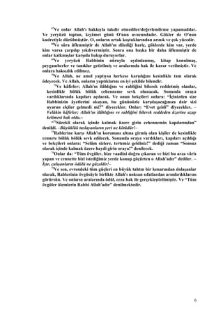 67
Ve onlar Allah'ı hakkıyla takdir etmediler/değerlendirme yapamadılar.
Ve yeryüzü toptan, kıyâmet günü O'nun avucundadır. Gökler de O'nun
kudretiyle dürülmüştür. O, onların ortak koştuklarından arınık ve çok yücedir.
68
Ve sûra üflenmiştir de Allah'ın dilediği hariç, göklerde kim var, yerde
kim varsa çarpılıp yıkılıvermiştir. Sonra ona başka bir daha üflenmiştir de
onlar kalkmışlar karşıda bakıp duruyorlar.
69
Ve yeryüzü Rabbinin nûruyla aydınlanmış, kitap konulmuş,
peygamberler ve tanıklar getirilmiş ve aralarında hak ile karar verilmiştir. Ve
onlara haksızlık edilmez.
70
Ve Allah, ne amel yaptıysa herkese karşılığını kesinlikle tam olarak
ödeyecek. Ve Allah, onların yaptıklarını en iyi şekilde bilendir.
71
Ve kâfirler; Allah'ın ilâhlığını ve rabliğini bilerek reddetmiş olanlar,
kesinlikle bölük bölük cehenneme sevk olunacak. Sonunda oraya
vardıklarında kapıları açılacak. Ve onun bekçileri onlara: “İçinizden size
Rabbinizin âyetlerini okuyan, bu gününüzle karşılaşacağınıza dair sizi
uyaran elçiler gelmedi mi?” diyecekler. Onlar: “Evet geldi” diyecekler. –
Velâkin kâfirler; Allah'ın ilâhlığını ve rabliğini bilerek reddeden üzerine azap
kelimesi hak oldu.–
“72
Sürekli olarak içinde kalmak üzere girin cehennemin kapılarından”
denildi. –Büyüklük taslayanların yeri ne kötüdür!–
73
Rablerine karşı Allah'ın koruması altına girmiş olan kişiler de kesinlikle
cennete bölük bölük sevk edilecek. Sonunda oraya vardıkları, kapıları açıldığı
ve bekçileri onlara: “Selâm sizlere, tertemiz geldiniz!” dediği zaman “Sonsuz
olarak içinde kalmak üzere haydi girin oraya!” denilecek.
74
Onlar da: “Tüm övgüler, bize vaadini doğru çıkaran ve bizi bu arza vâris
yapan ve cennette bizi istediğimiz yerde konup göçürten o Allah'adır” dediler. –
İşte, çalışanların ödülü ne güzeldir!–
75
Ve sen, evrendeki tüm güçleri en büyük tahtın bir kenarından dolaşanlar
olarak, Rablerinin övgüsüyle birlikte Allah'ı noksan sıfatlardan arındırdıklarını
görürsün. Ve onların aralarında ödül, ceza hak ile gerçekleştirilmiştir. Ve “Tüm
övgüler âlemlerin Rabbi Allah'adır” denilmektedir.
6
 