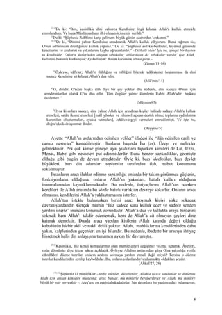 11,12
De ki: “Ben, kesinlikle dini yalnızca Kendisine özgü kılarak Allah'a kulluk etmekle
emrolundum. Ve bana Müslümanların ilki olmam için emir verildi.”
13
De ki: “Şüphesiz Rabbime karşı gelirsem büyük günün azabından korkarım.”
14-16
De ki, “Dinimi yalnız Kendisine arındırarak Allah'a kulluk ediyorum. Buna rağmen siz,
O'nun astlarından dilediğinize kulluk yapınız.” De ki: “Şüphesiz asıl kaybedenler, kıyâmet gününde
kendilerini ve ailelerini ve yakınlarını kayba uğratanlardır.” –Dikkatli olun! İşte bu, apaçık bir kaybın
ta kendisidir. Onların üstlerinden ateşten tabakalar, altlarından da tabakalar vardır. İşte Allah,
kullarını bununla korkutuyor: Ey kullarım! Benim korumam altına girin.–
(Zümer/11-16)
14
Öyleyse, kâfirler; Allah'ın ilâhlığını ve rabliğini bilerek reddedenler hoşlanmasa da dini
sadece Kendisine ait kılarak Allah'a dua edin.
(Mü’min/14)
65
O, diridir, O'ndan başka ilâh diye bir şey yoktur. Bu nedenle, dini sadece O'nun için
arındıranlardan olarak O'na dua edin. Tüm övgüler yalnız âlemlerin Rabbi Allah'adır; başkası
övülemez.”
(Mü’min/65)
5
Oysa ki onlara sadece, dini yalnız Allah için arındıran kişiler hâlinde sadece Allah'a kulluk
etmeleri, salâtı ikame etmeleri [mâlî yönden ve zihinsel açıdan destek olma; toplumu aydınlatma
kurumları oluşturmaları, ayakta tutmaları], zekâtı/vergiyi vermeleri emredilmişti. Ve işte bu,
doğru/eksiksiz/aşınmaz dindir.
(Beyyine/5)
Ayette “Allah’ın astlarından edinilen veliler” ifadesi ile “ilâh edinilen canlı ve
cansız nesneler” kastedilmiştir. Bunların başında İsa (as), Üzeyr ve melekler
gelmektedir. Pek çok kimse güneşe, aya, yıldızlara taparken kimileri de Lat, Uzza,
Menat, Hubel gibi nesneleri put edinmişlerdir. Buna benzer sapkınlıklar, geçmişte
olduğu gibi bugün de devam etmektedir. Öyle ki, bazı ideolojiler, bazı devlet
büyükleri, bazı din adamları toplumlar tarafından ilah, mabut konumuna
sokulmuştur.
İnsanların aracı ilahlar edinme sapkınlığı, onlarda bir takım görünmez güçlerin,
fonksiyonların olduğuna, onların Allah’ın yakınları, hatırlı kulları olduğuna
inanmalarından kaynaklanmaktadır. Bu nedenle, ihtiyaçlarını Allah’tan isterken
kendileri ile Allah arasında bu sözde hatırlı varlıkları devreye sokarlar. Onların aracı
olmasını, kendilerini Allah’a yaklaştırmasını isterler.
Allah’tan istekte bulunurken birini aracı koymak kişiyi şirke sokacak
davranışlardandır. Gerçek mümin “Biz sadece sana kulluk eder ve sadece senden
yardım isteriz” inancını korumak zorundadır. Allah’a dua ve kullukta araya birilerini
sokmak hem Allah’ı takdir edememek, hem de Allah’a ait olmayan şeyleri dine
katmak demektir. Duada aracı yapılan kişilerin Allah katında değeri olduğu
kabulünün hiçbir aklî ve nakli delili yoktur. Allah, mahlûklarına kendilerinden daha
yakın, kalplerinden geçenleri en iyi bilendir. Bu nedenle, ibadette bir aracıya ihtiyaç
hissetmek halis din anlayışına tamamen aykırı bir davranıştır.
27,28
Kesinlikle, Biz kendi komşularınız olan memleketleri değişime/ yıkıma uğrattık. Âyetleri,
onlar dönsünler diye tekrar tekrar açıkladık. Öyleyse Allah'ın astlarından güya O'na yakınlığa vesile
edindikleri düzme tanrılar, onların azabını savmaya yardım etmeli değil miydi? Tersine o düzme
tanrılar kendilerinden ayrılıp kayboldular. Bu, onların yalanlarıdır/ uydurmakta oldukları şeydir.
(Ahkaf/27, 28)
145,146
Şüphesiz ki münâfıklar –tevbe edenler, düzeltenler, Allah'a sıkıca sarılanlar ve dinlerini
Allah için arıtan kimseler müstesna; artık bunlar, mü’minlerle beraberdirler ve Allah, mü’minlere
büyük bir ecir verecektir –, Ateş'ten, en aşağı tabakadadırlar. Sen de onlara bir yardım edici bulamazsın.
8
 