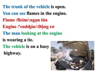 The trunk of the vehicle is open.
You can see flames in the engine.
Flame /fleim/:ngọn lửa
Engine /'endʤin/:Động cơ
The man looking at the engine
is wearing a tie.
The vehicle is on a busy
highway.
 