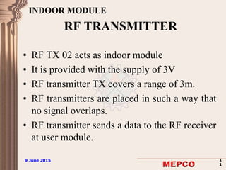 9 June 2015 1
1
9 June 2015 1
1
RF TRANSMITTER
• RF TX 02 acts as indoor module
• It is provided with the supply of 3V
• RF transmitter TX covers a range of 3m.
• RF transmitters are placed in such a way that
no signal overlaps.
• RF transmitter sends a data to the RF receiver
at user module.
INDOOR MODULE
 