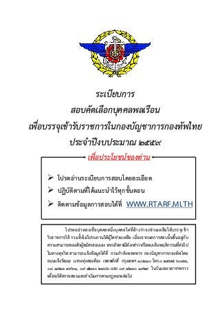 ระเบียบการ
สอบคัดเลือกบุคคลพลเรือน
เพื่อบรรจุเขารับราชการในกองบัญชาการกองทัพไทย
ประจําปงบประมาณ ๒๕๕๙
เพื่อประโยชนของทาน
 โปรดอานระเบียบการสอบโดยละเอียด
 ปฏิบัติตามที่ไดแนะนําไวทุกขั้นตอน
 ติดตามขอมูลการสอบไดที่ WWW.RTARF.MI.TH
โปรดอยาหลงเชื่อบุคคลหนึ่งบุคคลใดที่อางวาจะชวยเหลือใหบรรจุเขา
รับราชการได รวมทั้งไมไปรบกวนใหผูใดชวยเหลือ เนื่องจากผลการสอบนั้นขึ้นอยูกับ
ความสามารถของตัวผูสมัครสอบเอง หากเกิดกรณีดังกลาวหรือพบเห็นพฤติกรรมที่สอไป
ในทางทุจริต สามารถแจงขอมูลไดที่ กรมกําลังพลทหาร กองบัญชาการกองทัพไทย
ถนนแจงวัฒนะ แขวงทุงสองหอง เขตหลักสี่ กรุงเทพฯ ๑๐๒๑๐ โทร.๐ ๒๕๗๕ ๖๐๗๓,
๐๘ ๑๘๒๓ ๔๙๖๑, ๐๙ ๔๒๓๐ ๒๔๘๖ และ ๐๙ ๔๒๓๐ ๑๙๒๙ ในวันและเวลาราชการ
เพื่อจะไดตรวจสอบและดําเนินการตามกฎหมายตอไป
 