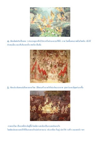 4. เขียนติดต่อกันเป็นตอน ๆสามารถดูจากซ้ายไปขวาหรือล่างและบนได้ทั่ว ภาพ โดยขั้นตอนภาพด้วยโขดหิน ต้นไม้
กาแพงเมือง และเส้นสินเทาหรือ คชกริด เป็นต้น
5. เขียนประดับตกแต่งด้วยลวดลายไทย มีสีทองสร้างภาพให้เด่นเกิดบรรยากาศ สุขสว่างและมีคุณค่ามากขึ้น
ภาพลายไทย เป็นลายที่ประดิษฐ์ขึ้นโดยมีธรรมชาติมาเป็นแรงดลบันดาลใจ
โดยดัดแปลงธรรมชาติให้เป็นลวดลายใหม่อย่างสวยงาม เช่น ตาอ้อย ก้ามปู เปลวไฟ รวงข้าว และดอกบัว ฯลฯ
 