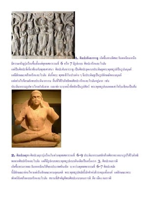 1. ศิลปะคันธารราฐ เกิดขึ้นทางทิศตะวันตกเฉียงเหนือ
มีความเจริญรุ่งเรืองขึ้นตั้งแต่พุทธศตวรรษที่ 6 หรือ 7 มีรูปแบบ ศิลปะกรีกและโรมัน
แต่เป็นศิลปะที่เกี่ยวข้องกับพุทธศาสนา ศิลปะคันธารราฐ เป็นศิลปะยุคแรกประดิษฐพระพุทธรูปเป็นรูปมนุษย์
แต่มีลักษณะคล้ายกรีกและโรมัน ดังนี้พระ พุทธเจ้าในปางต่าง ๆ จึงประดิษฐเป็นรูปลักษณ์ของมนุษย์
แต่อย่างไรก็ตามยังพบประติมากรรม อื่นที่ได้รับอิทธิพลศิลปะกรีกและโรมันอยู่มาก เช่น
ประติมากรรมรูปชาวโกลกาลังตาย และท่อ ระบายน้าที่สลักเป็นรูปสัตว์ พระพุทธรูปบนยอดเสาโครินเธียนเป็นต้น
2. ศิลปะมถุรา ศิลปะมถุรารุ่งเรืองในช่วงพุทธศตวรรษที่ 6-9 ประติมากรรมสลักด้วยศิลาทรายบางรูปได้รับอิทธิ
พลจากศิลปกรีกและโรมัน แต่ก็มีรูปแบบพระพุทธรูปแบบอินเดียเป็นครั้งแรก 3. ศิลปะอมราวดี
เกิดขึ้นทางภาคตะวันออกเฉียงใต้ของประเทศอินเดีย ระหว่างพุทธศตวรรษที่ 6-7 ศิลปะสมัย
นี้มีลักษณะอ่อนไหวแต่เน้นลักษณะตามอุดมคติ พระพุทธรูปสมัยนี้มักทาห่มจีวรคลุมทั้งองค์ แต่ลักษณะพระ
พักตร์ยังคล้ายแบบกรีกและโรมัน สถานที่สาคัญทีพบศิลปะแบบอมราวดี คือ เมือง อมราวดี
 