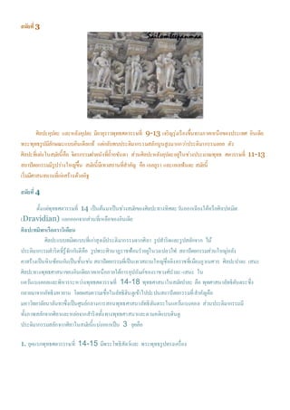 สมัยที่3
ศิลปะคุปตะ และหลังคุปตะ มีอายุราวพุทธศตวรรษที่ 9-13 เจริญรุ่งเรืองขึ้นทางภาคเหนือของประเทศ อินเดีย
พระพุทธรูปมีลักษณะแบบอินเดียแท้ แต่กลับพบประติมากรรมสลักนูนสูงมากกว่าประติมากรรมลอย ตัว
ศิลปะที่เด่นในสมัยนี้คือ จิตรกรรมฝาผนังที่ถ้าอชันตา ส่วนศิลปะหลังคุปตะอยู่ในช่วงประมาณพุทธ ศตวรรษที่ 11-13
สถาปัตยกรรมมีรูปร่างใหญ่ขึ้น สมัยนี้มีเทวสถานที่สาคัญ คือ เอลลูรา และเอเลฟันตะ สมัยนี้
เริ่มมีศาสนสถานที่ก่อสร้างด้วยอิฐ
สมัยที่4
ตั้งแต่พุทธศตวรรษที่ 14 เป็นต้นมาเป็นช่วงสมัยของศิลปะทางทิศตะวันออกเฉียงใต้หรือศิลปทมิฬ
(Dravidian) แยกออกจากส่วนที่เหลือของอินเดีย
ศิลปะทมิฬหรือดราวิเดียน
ศิลปะแบบทมิฬแบบที่เก่าสุดมีประติมากรรมจากศิลา รูปสาริดและรูปสลักจาก ไม้
ประติมากรรมสาริดที่รู้จักกันดีคือ รูปพระศิวนาฏราชฟ้อนราอยู่ในวงเปลวไฟ สถาปัตยกรรมส่วนใหญ่หลัง
คาสร้างเป็นหินซ้อนกันเป็นชั้นเช่น สถาปัตยกรรมที่เป็นเทวสถานใหญ่ชื่อลิงคราชที่เมืองภูวเนศวร ศิลปะปาละ เสนะ
ศิลปะทางพุทธศาสนาของอินเดียภาคเหนือภายใต้การอุปถัมภ์ของราชวงศ์ปาละ-เสนะ ใน
แคว้นเบงคอลและพิหารระหว่างพุทธศตวรรษที่ 14-18 พุทธศาสนาในสมัยปาละ คือ พุทศาสนาลัทธิตันตระซึ่ง
กลายมาจากลัทธิมหายาน โดยผสมความเชื่อในลัทธิฮินดูเข้าไปปะปนสถาปัตยกรรมที่สาคัญคือ
มหาวิทยาลัยนาลันทาซึ่งเป็นศูนย์กลางการสอนพุทธศาสนาลัทธิตันตระในแคว้นเบงคอล ส่วนประติมากรรมมี
ทั้งภาพสลักจากศิลาและหล่อจากสาริดทั้งทางพุทธศาสนาและตามคติแบบฮินดู
ประติมากรรมสลักจากศิลาในสมัยนี้แบ่งออกเป็น 3 ยุคคือ
1. ยุคแรกพุทธศตวรรรษที่ 14-15 มีพระโพธิสัตว์และ พระพุทธรูปทรงเครื่อง
 