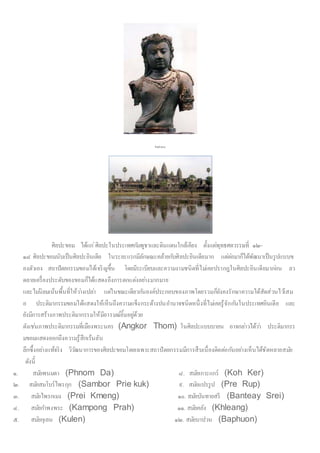 ศิลปะขอม
ศิลปะขอม ได้แก่ศิลปะในประเทศกัมพูชาและดินแดนใกล้เคียง ตั้งแต่พุทธศตวรรษที่ ๑๒-
๑๘ ศิลปะขอมนับเป็นศิลปะอินเดีย ในระยะแรกมีลักษณะคล้ายกับศิลปะอินเดียมาก แต่ต่อมาก็ได้พัฒนาเป็นรูปแบบข
องตัวเอง สถาปัตยกรรมขอมได้เจริญขึ้น โดยมีระเบียบและความงามชนิดที่ไม่เคยปรากฎในศิลปะอินเดียมาก่อน ลว
ดลายเครื่องประดับของขอมก็ได้แสดงถึงการตกแต่งอย่างมากมาย
และไม่นิยมเน้นพื้นที่ให้ว่างเปล่า แต่ในขณะเดียวกันองค์ประกอบของภาพโดยรวมก็ยังคงรักษาความได้สัดส่วนไว้เสม
อ ประติมากรรมขอมได้แสดงให้เห็นถึงความแข็งกระด้างปนอานาจชนิดหนึ่งที่ไม่เคยรู้จักกันในประเทศอินเดีย และ
ยังมีการสร้างภาพประติมากรรมให้มีอารมณ์ยิ้มอยู่ด้วย
ดังเช่นภาพประติมากรรมที่เมืองพระนคร (Angkor Thom) ในศิลปะแบบบายน อาจกล่าวได้ว่า ประติมากรร
มขอมแสดงออกถึงความรู้สึกเร้นลับ
ลึกซึ้งอย่างแท้จริง วิวัฒนาการของศิลปะขอมโดยเฉพาะสถาปัตยกรรมมีการสืบเนื่องติดต่อกันอย่างเห็นได้ชัดหลายสมัย
ดังนี้
๑. สมัยพนมดา (Phnom Da) ๘. สมัยเกาะแกร์ (Koh Ker)
๒. สมัยสมโบร์ไพรกุก (Sambor Prie kuk) ๙. สมัยแปรรูป (Pre Rup)
๓. สมัยไพรกเมง (Prei Kmeng) ๑๐. สมัยบันทายสรี (Banteay Srei)
๔. สมัยกาพงพระ (Kampong Prah) ๑๑. สมัยคลัง (Khleang)
๕. สมัยกุเลน (Kulen) ๑๒. สมัยบาปวน (Baphuon)
 