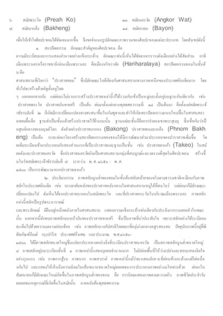 ๖. สมัยพระโค (Preah Ko) ๑๓. สมัยนครวัด (Angkor Wat)
๗. สมัยบาแค็ง (Bakheng) ๑๔. สมัยบายน (Bayon)
เพื่อให้เข้าใจศิลปะขอมได้ชัดเจนมากขึ้น จึงขอจาแนกรูปลักษณะภาพรวมของศิลปะขอมแต่ละประเภท โดยสังเขปดังนี้
๑. สถาปัตยกรรม ลักษณะสาคัญของศิลปะขอม คือ
ความมีระเบียบและการแสดงอานาจอย่างแข็งกระด้าง ลักษณะเช่นนี้เห้นได้ชัดจากการวางผังเมืองอย่างได้สัดส่วน อาทิ
เมืองพระนครหรือราชธานีก่อนเมืองพระนคร คือเมืองหริหราลัย (Hariharalaya) สถาปัตยกรรมขอมในชั้นต้
น คือ
ศาสนสถานที่เรียกว่า “ปราสาทขอม” ซึ่งมีลักษณะใกล้เคียงกับศาสนสถานทางภาคเหนือของประเทศอินเดียมาก โดย
ทั่วไปจะสร้างด้วยอิฐตั้งอยู่โดด
ๆ แยกออกจากกัน แต่ต่อมาไม่นานการสร้างปราสาทเหล่านี้ก้ได้รวมกันเข้าเป็นหมู่และตั้งอยู่บนฐานอันเดียวกัน เช่น
ปราสาทพระโค ปราสาทบันทายสรี เป็นต้น ต่อมาตั้งแต่กลางพุทธศตวรรษที่ ๑๔ เป็นต้นมา คือตั้งแต่สมัยพระเจ้
าชัยวรมันที่ ๒ ก็เกิดมีการเปลี่ยนแปลงทางศาสนาขึ้นในกัมพูชาและทาให้เกิดสถาปัตยกรรมแบบใหม่ขึ้นในศาสนสถา
นขอมขึ้นคือ ฐานทาเป็นชั้นแล้วสร้างปราสาทไว้ข้างบนนั้น ฐานแต่ละชั้นก็คือการจาลองเขาพระสุเมรุ ซึ่งเชื่อกันว่าเป็
นศูนย์กลางของมนุษย์โลก ดังตัวอย่างปราสาทบากอง (Bakong) ปราสาทพนมบาแค็ง (Phnom Bakh
eng) เป็นต้น ระยะต่อมาโครงสร้างสถาปัตยกรรมของขอมได้มีการพัฒนาส่วนประกอบของปาราสาทเพิ่มขึ้น โด
ยเพิ่มระเบียงเข้ามาประกอบกับสองส่วนแรกที่เป็นปราสาทและฐานเป็นชั้น เช่น ปราสาทตาแก้ว (Takeo) ในสมั
ยคลังและปราสาทนครวัด ซึ่งปราสาทนครวัดนับเป็นศาสนสถานกลุ่มที่สมบูรณ์และงดงามที่สุดในศิลปะขอม สร้างขึ้
นในรัชสมัยพระเจ้าชัยวรมันที่ ๗ ระหว่าง พ. ศ. ๑๖๕๐ - พ. ศ.
๑๗๐๐ เป็นการพัฒนามาจากปราสาทตาแก้ว
๒. ประติมากรรม ภาพสลับนูนต่าของขอมในชั้นต้นสลับคล้ายของจริงตามธรรมชาติเหมือนกับภาพ
สลักในประเทศอินเดีย เช่น บรรดาทับหลังของปราสาทหลังกลางในศาสนสถานหมู่ใต้ที่สมโบร์ แต่ต่อมาก็มีลักษณะเ
ปลี่ยนแปลงไป ดังเห็นได้จากปราสาทบากองในสมัยพระโค และที่ปราสาทกระวันในบริเวณเมืองพระนคร ภาพสลัก
แห่งนี้สลักเป็นรูปพระนารายณ์
และพระลักษณ์ มียืนอยู่เหนือผนังภายในศาสนสถาน แสดงความแข็งกระด้างช่นเดียวกับประติมากรรมลอยตัวในขณะ
นั้น นอกจากนี้ยังพบภาพสลักบนหน้าบันของปราสาททายสรี ซึ่งเป็นภาพที่น่าประทับใจ เพราะสลักอย่างได้ระเบียบแ
ละเต็มไปด้วยความงดงามอ่อนช้อย เช่น ภาพสลักนางอัปสรติโลตตมาที่อยุ่ม่ามกลางอสูรสองตน ปัจจุบันภาพนี้อยู่ที่พิ
พิธภัณฑ์กีเมต์ กรุงปารีส ประเทศฝรั่งเศษ และประมาณ พ.ศ.๑๖๕๐-
๑๗๐๐ ได้มีภาพสลักขนาดใหญ่ซึ่งแปลกประหลาดอย่างยิ่งที่ระเบียงปราสาทนครวัด เป็นสภาพสลักนูนต่าขนาดใหญ่
๘ ภาพสลักอยู่บนระเบียงชั้นที่ ๑ ภาพเหล่านี้แสดงบุคคลจานวนมาก ไม่ปล่อยพื้นที่ให้ว่างเปล่าและชอบแสดงจิตใจ
อย่างรุนแรง เช่น ภาพการสู้รบ ภาพนรก ภาพสวรรค์ ภาพเหล่านี้แม้ว่าจะแสดงจังหวะที่ค่อนข้างกะด้างแต่ก็ต่อเนื่อ
งกันไป และแสดงให้เห็นถึงความนิยมในเส้นขนานขนาดใหญ่ตลอดจนการประกอบภาพอย่างมโหฬารด้วย ต่อมาใน
สัมยบายนก็มีลักษณะใหม่เกิดขึ้นในภาพสลักนูนต่าของขอม คือ การนิยมแสดงภาพตามความจริง ภาพชีวิตประจาวัน
ตลอดจนเหตุการณ์ที่เกิดขึ้นในสมัยนั้น ภายหลังต้นพุทธศตวรรษ
 