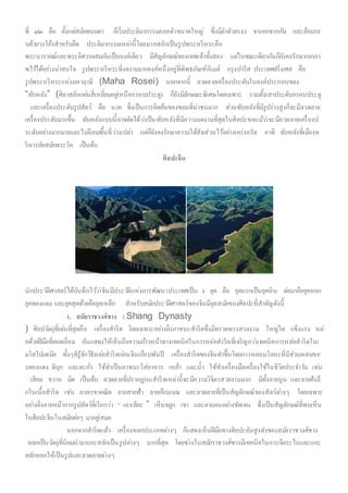 ที่ ๑๒ คือ ตั้งแต่สมัยพนมดา ก็เริ่มประติมากรรมลอยตัวขนาดใหญ่ ซึ่งมีลาตัวตรงง ขาแยกจากกัน และล้อมรอ
บด้วยวงโค้งสาหรับยึด ประติมากรรมเหล่านี้โดยมากสลักเป็นรูปพระหริหระคือ
พระนารายณ์และพระอิศวรผสมกันเป็นองค์เดียว มีสัญลักษณ์ของเทพเจ้าทั้งสอง แต่ในขณะเดียวกันก็ยังคงรักษาเอกภา
พไว้ได้อย่างน่าสนใจ รูปพระหริหระที่งดงามมากองค์หนึ่งอยู่ที่พิพธภัณฑ์กีเมต์ กรุงปารีส ประเทศฝรั่งเศส คือ
รูปพระหริหระแห่งมหาฤาษี (Maha Rosei) นอกจากนี้ ลวดลายเครื่องประดับในองค์ประกอบของ
“ทับหลัง” (ศิลาสลักแผ่นสี่เหลี่ยมอยู่เหนือกรอบประตู) ก็ยังมีลักษณะพิเศษโดยเฉพาะ รวมทั้งเสาประดับกรอบประตู
และเครื่องประดับรูปสัตว์ คือ นาค ซึ่งเป็นการคิดค้นของขอมที่น่าชมมาก ส่วนทับหลังที่มีรูปร่างสูงก็จะมีลวดลาย
เครื่องประดับมากขึ้น ทับหลังแบบนี้อาจตัดได้ว่าเป็นทับหลังที่มีความงดงามที่สุดในศิลปะขอแม้ว่าจะมีลวดลายเครื่องป
ระดับอย่างมากมายและไม่นิยมพื้นที่ว่างเปล่า แต่ก็ยังคงรักษาความได้สัดส่วนไว้อย่างเคร่งครัด อาทิ ทับหลังที่เมืองห
ริหารลัยสมัยพระโค เป็นต้น
ศิลปะจีน
นักประวัติศาสตร์ได้บันทึกไว้ว่าจีนมีประวัติแห่งการพัฒนาประเทศเป็น 4 ยุค คือ ยุคแรกเป็นยุคหิน ต่อมาคือยุคหยก
ยุคทองแดง และยุคสุดท้ายคือยุคเหล็ก สาหรับสมัยประวัติศาสตร์ของจีนมียุคสมัยของศิลปะที่สาคัญดังนี้
1. สมัยราชวงศ์ชาง ( Shang Dynasty
) ศิลปวัตถุที่เด่นที่สุดคือ เครื่องสาริด โดยเฉพาะอย่างยิ่งภาชนะสาริดซึ่งมีทรวดทรงสวยงาม ใหญ่โต แข็งแรง หล่
อด้วยฝีมือที่ยอดเยี่ยม อันแสดงให้เห็นถึงความก้าวหน้าทางเทคนิคในการหล่อสาริดที่เจริญกว่าเทคนิคการหล่อสาริดในเ
มโสโปเตเมีย ทั้งๆทีรู้จักวิธีหล่อสาริดก่อนจีนเกือบพันปี เครื่องสาริดของจีนทาขึ้นโดยการหลอมโลหะที่มีส่วนผสมขอ
งทองแดง ดีบุก และตะกั่ว ใช้ทาเป็นภาชนะใส่อาหาร เหล้า และน้า ใช้ทาเครื่องมือเครื่องใช้ในชีวิตประจาวัน เช่น
เสียม ขวาน มีด เป็นต้น ลวดลายที่ปรากฏบนสาริดเหล่านี้จะมีความวิจิตรสวยงามมาก มีทั้งลายนูน และลายฝังลึ
กในเนื้อสาริด เช่น ลายเรขาคณิต ลายสายฟ้า ลายก้อนเมฆ และลวดลายที่เป็นสัญลักษณ์ของสัตว์ต่างๆ โดยเฉพาะ
อย่างยิ่งลายหน้ากากรูปสัตว์ที่เรียกว่า “ เถาเทียะ ” เห็นจมูก เขา และตาถลนอย่างชัดเจน ซึ่งเป็นสัญลักษณ์ที่พบเห็น
ในศิลปะจีนในสมัยต่อๆ มาอยู่เสมอ
นอกจากสาริดแล้ว เครื่องหยกประเภทต่างๆ ก็แสดงเห็นฝีมือทางศิลปะอันสูงส่งของสมัยราชวงศ์ชาง
หยกเป็นวัตถุที่นิยมนามาแกะสลักเป็นรูปต่างๆ มากที่สุด โดยช่างในสมัยราชวงศ์ชางมีเทคนิคในการเจียระไนและแกะ
สลักหยกให้เป็นรูปและลวดลายต่างๆ
 