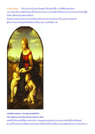 1. ด้านความงาม เป็นการวิเคราะห์และประเมินคุณค่าในด้านทักษะฝีมือ การใช้ทัศนธาตุทางศิลปะ
และการจัดองค์ประกอบศิลป์ ว่าผลงานชิ้นนี้แสดงออกทางความงามของศิลปะได้อย่างเหมาะสมสวยงามและส่งผลต่อผู้ดูใ
ห้เกิดความชื่นชมในสุนทรียภาพเพียงใด
ลักษณะการแสดงออกทางความงามของศิลปะจะมีหลากหลายแตกต่างกันออกไปตามรูปแบบของยุคสมัย
ผู้วิเคราะห์และประเมินคุณค่าจึงต้องศึกษาให้เกิดความรู้ ความเข้าใจด้วย เช่น
ภาพแม่พระมาดอนนา พระเยซู และเซนต์จอห์น
(The Madonnaand Child with The infantSt. John)
เทคนิคสีน้ามันบนแผ่นไม้ผลงานของราฟาเอล (Raphael)แสดงรูปแบบความงามของภาพโดยใช้รูปคนเป็นจุดเด่น
มีความเวิ้งว้างของธรรมชาติเป็นฉากหลังแสดงความตื้นลึกใกล้ไกลโดยใช้แนวทางของทัศนียวิทยาและการจัดองค์ประกอ
 