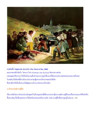 ภาพวันที่3 พฤษภาคม พ.ศ.2351 (The Third of May 1808)
ผลงานของฟรันซิสโก โจเซ เด โกยา (Francisco Jose deGoya) จิตรกรชาวสเปน
แสดงคุณค่าด้านสาระให้เห็นถึงความเจ็บปวดจากการถูกย่ายีและเข้ายึดครองประเทศสเปนของทหารฝรั่งเศส
ในสมัยนโปเลียนที่มีการสังหารประชาชนผู้แสวงหาอิสรภาพอย่างเลือด็น
ซึ่งสะท้อนให้เห็นถึงความไม่มีคุณธรรมในการปกครองบ้านเมือง
3. ด้านอารมณ์ความรู้สึก
เป็นการคิดวิเคราะห์และประเมินคุณค่าในด้านคุณสมบัติที่สามารถกระตุ้นอารมณ์ความรู้สึกและสื่อความหมายได้อย่างลึก
ซึ้งของวัสดุ ซึ่งเป็นผลของการใช้เทคนิคแสดงออกถึงความคิด พลัง ความรู้สึกที่ปรากฏอยู่ในผลงาน เช่น
 