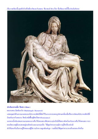 เป็นภาพเขียนชิ้นสุดท้ายในชีวิตที่อาภัพและรันทดอง ฟินเซนต์ ฟาน ก็อก ซึ่งเขียนภาพนี้ขึ้นก่อนยิงตัวตาย
ประติมากรรมชื่อ ปิเอตา ( Pieta )
ผลงานของ มิเคลันเจโล (Michelongelo Buonarroti)
แสดงคุณค่าด้านความงามขององค์ประกอบศิลป์ ที่จัดไว้ในแนวกรอบของรูปสามเหลี่ยมซึ่งเป็นการจัดองค์ประกอบศิลป์ที่
นิยมกันมากในผลงาน ศิลปะสมัยฟื้นฟูศิลปวิทยา(Renaissance)
นอกจากนั้นยังแสดงความงามของแนวเส้นโค้งของพระเศียรพระแม่มาเรียที่ก้มพระพักตร์ลงกับแนวเส้นโค้งของพระวรกา
ยองค์พระเยซูที่นอนพาดอยู่บนตักอย่างงดงามกลมกลืน ได้คุณค่าทางอารมณ์ความรู้สึกเป็นอย่างดี
ทาให้มองเห็นถึงความรู้สึกของแม่ผู้มีความรักความผูกพันต่อลูก รวมทั้งยังได้คุณค่าสาระทางด้านศาสนาอีกด้วย
 