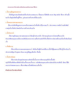 กระบวนการวิจารณ์งานศิลปะตามหลักการและวิธีการ
1. ขั้นระบุข้อมูลของผลงาน
เป็นข้อมูลรายละเอียดสังเขปเกี่ยวกับประเภทของงาน ชื่อผลงาน ชื่อศิลปิน ขนาด วัสดุ เทคนิค วิธีการ สร้างเมื่อ
พ.ศ.ใด ปัจจุบันติดตั้งอยู่ที่ไหน รูปแบบการสร้างสรรค์เป็นแบบใด
2. ขั้นตอนการพรรณนาผลงาน
เป็นการบันทึกข้อมูลจากการมองเห็นภาพผลงานในขั้นต้นว่าเป็นภาพอะไร เช่นภาพคน ภาพสัตว์ ภาพทิวทัศน์
ภาพหุ่นนิ่ง เป็นต้น มีเทคนิคในการสร้างสรรค์แบบใด
3. ขั้นวิเคราะห์
เป็นการดูลักษณะภาพรวมของผลงานว่าจัดอยู่ในประเภทใด พิจารณารูปแบบการถ่ายทอดเป็นแบบใด
จาแนกทัศนธาตุและองค์ประกอบศิลป์ออกจากภาพรวมเป็นส่วนย่อยให้เห็นว้มีหลักการจัดภาพที่กลมกลืนหรือขัดแย้งอย่า
งไร
4. ขั้นตีความ
เป็นการค้นหาความหมายของผลงานว่า ศิลปินหรือผู้สร้างสรค์ต้องการสื่อให้ผู้ชมผลงานได้รับรู้เกี่ยวกับอะไร
เช่น สภาพปัญหาในชุมชน สังคม และภูมิปัญญาท้องถิ่น เป็นต้น
5. ขั้นประเมินผล
เป็นการประเมินคุณค่าของผลงานศิลปะชิ้นนั้นจากการพิจารณาทุกข้อในเบื้องต้น
สรุปให้เห็นข้อดีและข้อด้อยในด้านเนื้อหาและเรื่องราว หลักทัศนธาตุและหลักการจัดองค์ประกอบศิลป์ ทักษะ ฝีมือ
และการถ่ายทอดความงาม เพื่อการพัฒนาหรือตัดสินผลงานชิ้นนั้น
ตัวอย่างการวิจารณ์งานศิลปะ
 
