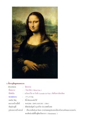 1. ขั้นระบุข้อมูลของผลงาน
ประเภทงาน : จิตรกรรม
ชื่อผลงาน : <โมนาลิซา ( Mona Lisa )
ชื่อศิลปิน : เลโอนาร์โด ดา วินชี( Leonado da Vinci ) ศิลปินชาวอิตาเลียน
ขนาดผลงาน : >77x 53 ซม.
เทคนิค วัสดุ : สีน้ามันบนแผ่นไม้
ผลงานสร้างเมื่อปี : พ.ศ.2046 - 2049 ( ค.ศ.1503 - 1506 )
ปัจจุบันอยู่ที่ : พิพิธภัณฑ์ลูฟว์ กรุงปารีส ประเทศฝรั่งเศส
รูปแบบการสร้างสรรค์ : เป็นงานศิลปะตะวันตก การถ่ายทอดรูปแบบเหมือนจริงตามลักษณะแบบอย่าง
ของศิลปะสมัยฟื้นฟูศิลปวิทยาการ ( Renaissance )
 