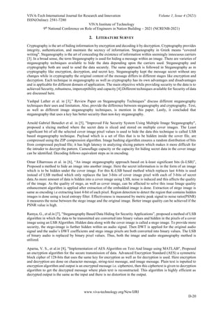 VIVA-Tech International Journal for Research and Innovation Volume 1, Issue 4 (2021)
ISSN(Online): 2581-7280
VIVA Institute of Technology
9th
National Conference on Role of Engineers in Nation Building – 2021 (NCRENB-2021)
www.viva-technology.org/New/IJRI
D-20
2. LITERATURE SURVEY
Cryptography is the art of hiding information by encryption and decoding it by decryption. Cryptography provides
integrity, authentication, and maintain the secrecy of information. Steganography in Greek means "covered
writing". Steganography is the art of concealing the existence of information within seemingly innocuous carriers
[3]. In a broad sense, the term Steganography is used for hiding a message within an image. There are varieties of
steganography techniques available to hide the data depending upon the carriers used. Steganography and
cryptography both are used to send the data securely. The same approach is followed in Steganography as in
cryptography like encryption, decryption, and secret key. Steganography kept the message secret without any
changes while in cryptography the original content of the message differs in different stages like encryption and
decryption. Each technique in steganography as well as cryptography has its own advantages and disadvantages
and is applicable for different domain of application. The main objective while providing security to the data is to
achieved Security, robustness, imperceptibility and capacity [4].Different techniques available for Security of data
are discussed here.
Yashpal Lather et al. in [3],” Review Paper on Steganography Techniques” discuss different steganography
techniques their uses and limitation. Also, provide the difference between steganography and cryptography. Text,
as well as different image steganography techniques, is mention in this paper. Lastly, it concluded that
steganography that uses a key has better security than non-key steganography.
Arnold Gabriel Benedict et al. in [5], "Improved File Security System Using Multiple Image Steganography",
proposed a slicing method where the secret data is sliced and stored on multiple cover images. The Least
significant bit of all the selected cover image pixel values is used to hide the data this technique is called LSB
based steganography technique. Payload which is a set of files that is to be hidden inside the cover file, are
compressed using the ZIP compression algorithm. Image hashing algorithm ensures a random distribution of bits
from compressed payload file; it has high latency in analyzing slicing pattern which makes it more difficult for
the intruder to decrypt the pattern. Camouflage capacity or the capacity for hiding secret data in the cover image
can be identified. Decoding follows equivalent steps as in encoding.
Omar Elharrouss et al. in [6], “An image steganography approach based on k-least significant bits (k-LSB)”,
Proposed a method to hide an image into another image. Here the secret information is in the form of an image
which is to be hidden under the cover image. For this K-LSB based method which replaces last 4-bits is used
instead of LSB method which only replaces the last 3-bits of cover image pixel with each of 3-bits of secret
data.As more amount of data is hidden into a cover image using LSB, noise is induced and this affects the quality
of the image. As the quality of stego, as well as cover image, can be affected to solve this issue Image quality
enhancement algorithm is applied after extraction of the embedded image is done. Extraction of stego image is
same as encoding i.e extracting least 4-bit of each pixel. Region detection to detect the region that contains hidden
images is done using a local entropy filter. Effectiveness is measured by metric peak signal to noise ratio(PSNR)
it measures the noise between the stego image and the original image. Better image quality can be achieved if the
PSNR value is high.
Ramya, G., et al.in [7], "Steganography Based Data Hiding for Security Applications”, proposed a method of LSB
algorithm in which the data to be transmitted are converted into binary values and hidden in the pixels of a cover
image using an LSB Algorithm. Hidden data along with the cover image is called a stego image. To provide more
security, the stego-image is further hidden within an audio signal. Then DWT is applied for the original audio
signal and the audio’s DWT coefficients and stego image pixels are both converted into binary values. The LSB
of binary audio is replaced by binary pixel values. Thus, both the image and audio steganography method is
utilized.
Aparna, V. S., et al.in [8], "Implementation of AES Algorithm on Text And Image using MATLAB", Proposed
an encryption algorithm for the secure transmission of data. Advanced Encryption Standard (AES) a symmetric
block cipher of 128-bits that uses the same key for encryption as well as for decryption is used. Here encryption
and decryption are done on character message, string-text message, and image message. Plain text is inputted to
encryption algorithm and output is an encrypted message i.e. ciphertext, then this ciphertext is given to decryption
algorithm to get the decrypted message where plain text is reconstructed. This algorithm is highly efficient as
decrypted output is the same as the input and there is no distortion in the output.
 