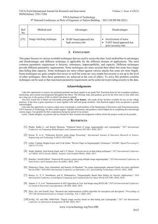VIVA-Tech International Journal for Research and Innovation Volume 1, Issue 4 (2021)
ISSN(Online): 2581-7280
VIVA Institute of Technology
9th
National Conference on Role of Engineers in Nation Building – 2021 (NCRENB-2021)
www.viva-technology.org/New/IJRI
D-23
Ref.
No.
Method used Advantages Disadvantages
[12] Image stitching technique  SURF based approach has
high accuracy rate
 Involvement of noise
 FAST based approach has
poor accuracy rate
3. CONCLUSION
This paper focuses on various available techniques that are used to secure the data. Each method has its advantages
and disadvantages and different technique is applicable for the different domain of applications. The most
common parametric requirement is Security, robustness, imperceptibility, and capacity. Different techniques
provide different parametric requirements. Some techniques are more secured than others but some have larger
data hiding data capacity. Some techniques are more robust against various attacks but some are more fragile.
Some techniques are quite complex but secure as well but some are very simple but security is not up to the level
of other techniques. Here these parameters are achieved at the cost of others. To solve this problem combine
techniques can be used so that maximum parametric requirement can be achieved in providing security to the data.
Acknowledgements
I take this opportunity to express my profound gratitude and deep regards to my guide Prof. Karishma Raut for her exemplary guidance,
monitoring, and constant encouragement throughout this thesis. The blessing, help, and guidance given by her from time to time shall carry
me a long way in the journey of life on which I am about to embark.
Also here would like to thank our honourable principal Dr. Arun Kumar, who made all the facilities available for use on the college
premises. It has been a great experience to work together with staff and group members. And financial support from our parents is greatly
acknowledged.
I also take this opportunity to express a deep sense of gratitude to staff members of the Department of Electronics and Telecommunication,
VIVA Institute of Technology, for their cordial support, valuable information, and guidance, which helped me in completing this task through
various stages. I am grateful for their cooperation during the period of my project.
Lastly, I thank almighty, my parents and my friends for their constant encouragement without which this project would not be possible.
REFERENCES
[1] Phadte, Radha S., and Rachel Dhanaraj. "Enhanced blend of image steganography and cryptography." 2017 International
Conference on Computing Methodologies and Communication (ICCMC). IEEE, 2017.
[2] Kumar, R. et al. “Enhancing Security using Image Processing.” International Journal of Innovative Research in Science,
Engineering and Technology 4 (2015): 2435-2442.
[3] Lather, Yashpal, Megha Goyal, and Vivek Lather. "Review Paper on Steganography Techniques." IJCSMC, Signal Processing 4.1
(2015): 571-576.
[4] Singh, Sandeep, Amit Kumar Singh, and S. P. Ghrera. "A recent survey on data hiding techniques." 2017 International Conference
on I-SMAC (IoT in Social, Mobile, Analytics and Cloud)(I-SMAC). IEEE, 2017.
[5] Benedict, Arnold Gabriel. "Improved file security system using multiple image steganography." 2019 International Conference on
Data Science and Communication (IconDSC). IEEE, 2019.
[6] Elharrouss, Omar, Noor Almaadeed, and Somaya Al-Maadeed. "An image steganography approach based on k-least significant
bits (k-LSB)." 2020 IEEE International Conference on Informatics, IoT, and Enabling Technologies (ICIoT). IEEE, 2020.
[7] Ramya, G., P. P. Janarthanan, and D. Mohanapriya. "Steganography Based Data Hiding for Security Applications." 2018
International Conference on Intelligent Computing and Communication for Smart World (I2C2SW). IEEE, 2018.
[8] Aparna, V. S., et al. "Implementation of AES Algorithm on Text And Image using MATLAB." 2019 3rd International Conference
on Trends in Electronics and Informatics (ICOEI). IEEE, 2019.
[9] Zhou, Xin, and Xiaofei Tang. "Research and implementation of RSA algorithm for encryption and decryption." Proceedings of
2011 6th international forum on strategic technology. Vol. 2. IEEE, 2011.
[10]Al-Haj, Ali, and Hiba Abdel-Nabi. "Digital image security based on data hiding and cryptography." 2017 3rd International
conference on information management (ICIM). IEEE, 2017.
 