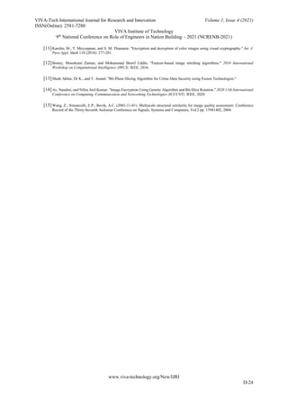 VIVA-Tech International Journal for Research and Innovation Volume 1, Issue 4 (2021)
ISSN(Online): 2581-7280
VIVA Institute of Technology
9th
National Conference on Role of Engineers in Nation Building – 2021 (NCRENB-2021)
www.viva-technology.org/New/IJRI
D-24
[11]Karolin, M., T. Meyyappan, and S. M. Thamarai. "Encryption and decryption of color images using visual cryptography." Int. J.
Pure Appl. Math 118 (2018): 277-281.
[12]Bonny, Moushumi Zaman, and Mohammad Shorif Uddin. "Feature-based image stitching algorithms." 2016 International
Workshop on Computational Intelligence (IWCI). IEEE, 2016.
[13]Shaik Akbar, Dr K., and T. Anand. "Bit-Plane Slicing Algorithm for Crime Data Security using Fusion Technologies."
[14]Av, Nandini, and Nilita Anil Kumar. "Image Encryption Using Genetic Algorithm and Bit-Slice Rotation." 2020 11th International
Conference on Computing, Communication and Networking Technologies (ICCCNT). IEEE, 2020.
[15]Wang, Z.; Simoncelli, E.P.; Bovik, A.C. (2003-11-01). Multiscale structural similarity for image quality assessment. Conference
Record of the Thirty-Seventh Asilomar Conference on Signals, Systems and Computers, Vol.2 pp. 13981402, 2004.
 