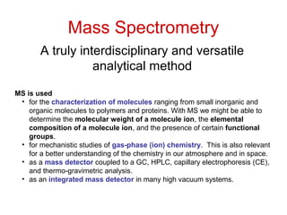 Mass Spectrometry
A truly interdisciplinary and versatile
analytical method
MS is used
• for the characterization of molecules ranging from small inorganic and
organic molecules to polymers and proteins. With MS we might be able to
determine the molecular weight of a molecule ion, the elemental
composition of a molecule ion, and the presence of certain functional
groups.
• for mechanistic studies of gas-phase (ion) chemistry. This is also relevant
for a better understanding of the chemistry in our atmosphere and in space.
• as a mass detector coupled to a GC, HPLC, capillary electrophoresis (CE),
and thermo-gravimetric analysis.
• as an integrated mass detector in many high vacuum systems.
 