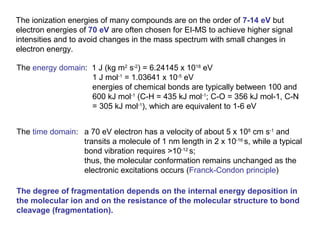 The ionization energies of many compounds are on the order of 7-14 eV but
electron energies of 70 eV are often chosen for EI-MS to achieve higher signal
intensities and to avoid changes in the mass spectrum with small changes in
electron energy.
The energy domain: 1 J (kg m2
s-2
) = 6.24145 x 1018
eV
1 J mol-1
= 1.03641 x 10-5
eV
energies of chemical bonds are typically between 100 and
600 kJ mol-1
(C-H = 435 kJ mol-1
; C-O = 356 kJ mol-1, C-N
= 305 kJ mol-1
), which are equivalent to 1-6 eV
The time domain: a 70 eV electron has a velocity of about 5 x 108
cm s-1
and
transits a molecule of 1 nm length in 2 x 10-16
s, while a typical
bond vibration requires >10-12
s;
thus, the molecular conformation remains unchanged as the
electronic excitations occurs (Franck-Condon principle)
The degree of fragmentation depends on the internal energy deposition in
the molecular ion and on the resistance of the molecular structure to bond
cleavage (fragmentation).
 