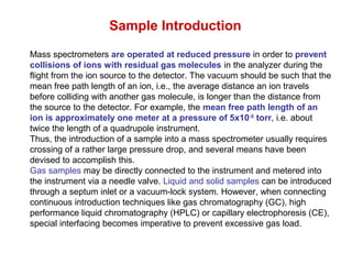 Mass spectrometers are operated at reduced pressure in order to prevent
collisions of ions with residual gas molecules in the analyzer during the
flight from the ion source to the detector. The vacuum should be such that the
mean free path length of an ion, i.e., the average distance an ion travels
before colliding with another gas molecule, is longer than the distance from
the source to the detector. For example, the mean free path length of an
ion is approximately one meter at a pressure of 5x10-5
torr, i.e. about
twice the length of a quadrupole instrument.
Thus, the introduction of a sample into a mass spectrometer usually requires
crossing of a rather large pressure drop, and several means have been
devised to accomplish this.
Gas samples may be directly connected to the instrument and metered into
the instrument via a needle valve. Liquid and solid samples can be introduced
through a septum inlet or a vacuum-lock system. However, when connecting
continuous introduction techniques like gas chromatography (GC), high
performance liquid chromatography (HPLC) or capillary electrophoresis (CE),
special interfacing becomes imperative to prevent excessive gas load.
Sample Introduction
 