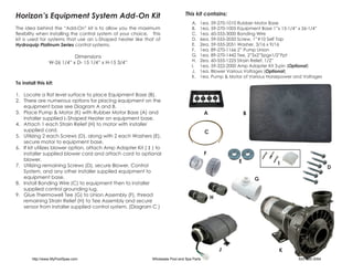 Horizon’s Equipment System Add-On Kit                                             This kit contains:
                                                                                     A.	   1ea. 59-270-1010 Rubber Motor Base
The idea behind the “Add-On” kit is to allow you the maximum                         B.	   1ea. 59-270-1005 Equipment Base 1”x 15-1/4” x 26-1/4”
flexibility when installing the control system of your choice. This                  C.	   1ea. 60-555-3000 Bonding Wire
kit is used for systems that use an L-Shaped heater like that of                     D.	   6ea. 59-555-2050 Screw, 1”#10 Self Tap
Hydroquip Platinum Series control systems.                                           E.	   2ea. 59-555-2051 Washer, 3/16 x 9/16
                                                                                     F.	   1ea. 89-270-1166 2” Pump Union
                            Dimensions                                               G.	   1ea. 89-270-1442 Tee, 2”Sx2”Spgx1/2”Fpt
                 W-26 1/4” x D- 15 1/4” x H-15 3/4”                                  H.	   2ea. 60-555-1225 Strain Relief, 1/2”
                                                                                     I.	   1ea. 59-322-2000 Amp Adapter Kit 3-pin (Optional)
                                                                                     J.	   1ea. Blower Various Voltages (Optional)
                                                                                     K.	   1ea. Pump & Motor of Various Horsepower and Voltages
To install this kit:

1.	 Locate a flat level surface to place Equipment Base (B).
2.	 There are numerous options for placing equipment on the
    equipment base see Diagram A and B.
3.	 Place Pump & Motor (K) with Rubber Motor Base (A) and                                     A                B
    installer supplied L-Shaped Heater on equipment base.
4.	 Attach 1 each Strain Relief (H) to motor with installer
    supplied cord.                                                                            C
5.	 Utilizing 2 each Screws (D), along with 2 each Washers (E),
    secure motor to equipment base.
6.	 If kit utilizes blower option, attach Amp Adapter Kit ( I ) to
    installer supplied blower cord and attach cord to optional                                F
    blower.                                                                                                E
7.	 Utilizing remaining Screws (D), secure Blower, Control                                                                  I
                                                                                                                                                    D
    System, and any other installer supplied equipment to
    equipment base.                                                                                                G
8.	 Install Bonding Wire (C) to equipment then to installer
    supplied control grounding lug.
9.	 Glue Thermowell Tee (G) to Union Assembly (F), thread
                                                                                                  H
    remaining Strain Relief (H) to Tee Assembly and secure
    sensor from installer supplied control system. (Diagram C )




                                                                                                      J                      K
        http://www.MyPoolSpas.com                              Wholesale Pool and Spa Parts                                          920-925-3094
 