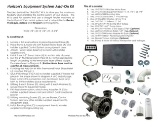 Horizon’s Equipment System Add-On Kit                                              This kit contains:
                                                                                       A.	    1ea. 59-270-1010 Rubber Motor Base
The idea behind the “Add-On” kit is to allow you the maximum                           B.	    1ea. 59-270-1005 Equipment Base 1”x 15-1/4” x 26-1/4”
flexibility when installing the control system of your choice. This                    C.	    1ea. 60-555-3000 Bonding Wire
                                                                                       D.	    6ea. 59-555-2050 Screw, 1”#10 Self Tap
kit is used for systems that use a straight heater mounted at
                                                                                       E.	    2ea. 59-555-2051 Washer, 3/16 x 9/16
the bottom of the control system and is adaptable to Gecko,
                                                                                       F.	    1ea. 35-270-1121 U-Bend, 2” SxS
Hydroquip, Balboa and Newport control systems.                                         G.	    1ea. 89-270-1291 90 Sweep Ell 2” SxSpg
                                                                                       H.	    2ea. 89-270-1166 2” Pump Union
                             Dimensions                                                I.	    1ea. 89-270-1442 Tee, 2”Sx2”Spgx1/2”Fpt (Optional)
                   W-26 1/4” x D-15 1/4” x H-15 3/4”                                   J.	    2ea. 60-555-1225 Strain Relief, 1/2” (1ea. Optional)
                                                                                       K.	    1ea. 59-322-2000 Amp Adapter Kit 3-pin (Optional)
                                                                                       L.	    1ea. 59-999-1000 2” Plumbing System Pipe Kit
To install this kit:
                                                                                       M.	    1ea. Blower Various Voltages (Optional)
                                                                                       N.	    1ea. Pump & Motor of Various Horsepower and Voltages
1.	 Locate a flat level surface to place Equipment Base (B).
2.	 Place Pump & Motor (N) with Rubber Motor Base (A) and
    installer supplied Control System on equipment base.
3.	 Attach 1 each Strain Relief (J) to motor with installer
    supplied cord.                                                                        A
4.	 Install 1 each 2” Pump Union (H) to suction side of pump.                                                                                             D
5.	 Cut the 2” Plumbing System Pipe Kit (L), to the appropriate
    length according to the removable label affixed to pipe.                              C
    Example shown in Diagram B. (Rubber Motor Base must be
    used for all measurements).                                                                                                                       E
6.	 If utilizing the Add-On kit With Thermowell install Strain Relief                                               B
    (J) onto Tee fitting ( I ).
7.	 Glue PVC fittings (F,G,H,I,L) to installer supplied 2” heater tail
    piece in the shape shown in diagram A or C on last page.
    Keep in mind this connection can be rotated back and                                                                                                  G
    forth to fit the installers space requirements.                                                             K
                                                                                                                                        F
8.	 Utilizing 2 each Screws (D), along with 2 each Washers (E),                                M
    secure motor to equipment base.
9.	 If kit has blower option, attach Amp Adapter Kit (K) to
    installer supplied blower cord and attach cord to optional
    blower.                                                                                                                    J              I
10.	Utilizing remaining Screws (D), secure Blower, Control
    System, and any other installer supplied equipment to
    equipment base.                                                                                                                               L
11.	Install Bonding Wire (C) to equipment then to installer
    supplied control grounding lug.
                                                                                                                                    H

        http://www.MyPoolSpas.com
                                                                                      N
                                                               Wholesale Pool and Spa Parts                                             920-925-3094
 