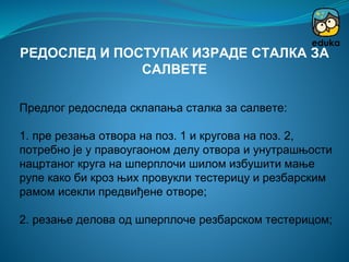 Предлог редоследа склапања сталка за салвете:
1. пре резања отвора на поз. 1 и кругова на поз. 2,
потребно је у правоугаоном делу отвора и унутрашњости
нацртаног круга на шперплочи шилом избушити мање
рупе како би кроз њих провукли тестерицу и резбарским
рамом исекли предвиђене отворе;
2. резање делова од шперплоче резбарском тестерицом;
РЕДОСЛЕД И ПОСТУПАК ИЗРАДЕ СТАЛКА ЗА
САЛВЕТЕ
 