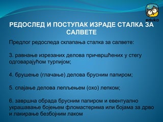 Предлог редоследа склапања сталка за салвете:
3. равнање изрезаних делова причвршћених у стегу
одговарајућом турпијом;
4. брушење (глачање) делова брусним папиром;
5. спајање делова лепљењем (охо) лепком;
6. завршна обрада брусним папиром и евентуално
украшавање бојењем фломастерима или бојама за дрво
и лакирање безбојним лаком
РЕДОСЛЕД И ПОСТУПАК ИЗРАДЕ СТАЛКА ЗА
САЛВЕТЕ
 