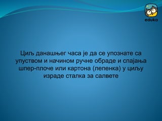 Циљ данашњег часа је да се упознате са
упуством и начином ручне обраде и спајања
шпер-плоче или картона (лепенка) у циљу
израде сталка за салвете
 