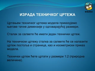 Цртањем техничког цртежа модела приказујемо
његове тачне димензије у одговарајућој размери.
Сталак за салвете ће имати један технички цртеж.
На техничком цртежу сталка за салвете ће се налазити
цртеж постоља и страница, као и изометриски приказ
модела.
Технички цртеж ћете цртати у размери 1:2 (природна
величина).
ИЗРАДА ТЕХНИЧКОГ ЦРТЕЖА
 