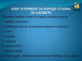 Потребан прибор и алат за израду модела клупе је:
1. прибор за цртање;
2. резбарски рам са тестерицом (маказе и скалпел);
3. стега;
4. турпије;
5. четкица;
6. лепак („ОХО”)
7. брусни папир;
8. боје за дрво, четкица (фломастери, безбојни лак за дрво)
АЛАТ И ПРИБОР ЗА ИЗРАДУ СТАЛКА
ЗА САЛВЕТЕ
 
