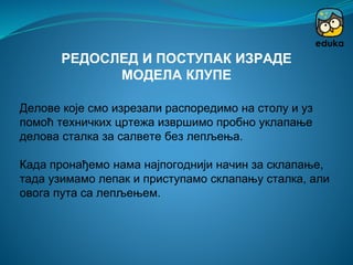 Делове које смо изрезали распоредимо на столу и уз
помоћ техничких цртежа извршимо пробно уклапање
делова сталка за салвете без лепљења.
Када пронађемо нама најпогоднији начин за склапање,
тада узимамо лепак и приступамо склапању сталка, али
овога пута са лепљењем.
РЕДОСЛЕД И ПОСТУПАК ИЗРАДЕ
МОДЕЛА КЛУПЕ
 