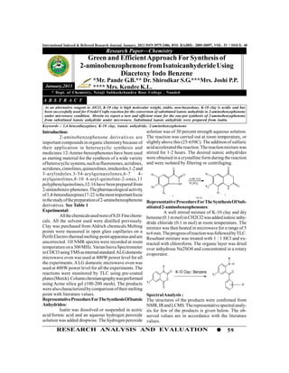 International Indexed & Refereed Research Journal, January, 2013 ISSN 0975-3486, RNI- RAJBIL- 2009-30097, VOL- IV * ISSUE- 40
                                       Research Paper—Chemistry
                          Green and Efficient Approach For Synthesis of
                       2-aminobenzophenone from Isatoicanhyderide Using
                                    Diacetoxy Iodo Benzene
                               *Mr. Pande G.B.** Dr. Shirodkar S.G.***Mrs. Joshi P.P.
 January,2013                  **** Mrs. Kendre K.L.
     * Dept. of Chemistry, Netaji Subhashchandra Bose College , Nanded

A B S T R A C T
 As an alternative reagent to AlCl3, K-10 clay is high molecular weight, stable, non-hazardous. K-10 clay is acidic and has
 been successfully used for Friedel Crafts reaction for the conversion of substituted isatoic anhydride to 2-aminobenzophenone
 under microwave condition. Herein we report a new and efficient route for the one-pot synthesis of 2-aminobenzophenone
 from substituted isatoic anhydride under microwave. Substituted isatoic anhydride were prepared from isatin.
Keywords : 1,4-benzodiazepines, K-10 clay, isatoic anhydride, 2-aminobenzophenone
Introduction:                                                   solution was of 30 percent strength aqueous solution.
           2-aminobenzophenone derivatives are                  The reaction was carried out at room temperature, or
important compounds in organic chemistry because of             slightly above this (25-650C). The addition of sulfuric
their application in heterocyclic synthesis and                 acid accelerated the reaction. The reaction mixture was
medicines.12-Amino-benzophenones have been used                 stirred for 1-2 hours. The desired isatoic anhydrides
as starting material for the synthesis of a wide variety        were obtained in a crystalline form during the reaction
of heterocyclic systems, such as fluorenones, acridines,        and were isolated by filtering or centrifuging.
acridones, cinnolines, quinazolines, imidazoles,1-2 and                                O                                               O

3-arylindoles.3-54-arylquinazolones,6-7                 4-           R3                          O                  R3

arylquinolines,8-10 4-aryl-quinoline-2-ones,11                                                       AcOH, H2O2

polyphenylquinolines,12-16 have been prepared from                                          NH       H 2SO4
                                                                     R2                                             R2                 N       O
                                                                                                                                       H
2-aminobenzo-phenones. The pharmacological activity
                                                                          R1                                                  R1
of 1,4-benzodiazepines17-22 is the most important focus                                2
                                                                                                          (3a-3e)
                                                                                                                                   3
in the study of the preparation of 2-aminobenzophenone          Representative Procedure For The Synthesis Of Sub-
derivatives. See Table 1                                        stituted 2-aminobenzophenones:
Expetimental:                                                             A well stirred mixture of K-10 clay and dry
           All the chemicals used were of S.D. Fine chemi-      benzene (0.1 m mol) in CH2Cl2 was added isatoic anhy-
cals. All the solvent used were distilled previously.           dride chloride (0.1 m mol) at room temperature. The
Clay was purchased from Aldrich chemicals.Melting               mixture was then heated in microwave for a range of 5
points were measured in open glass capillaries on a             to 6 min. The progress of reaction was followed by TLC.
Perfit Electro-thermal melting-point apparatus and are          Resultant mixture was treated with 1 : 1 HCl and ex-
uncorrected. 1H NMR spectra were recorded at room               tracted with chloroform. The organic layer was dried
temperature on a 300 MHz. Varian Inova Spectrometer             over anhydrous Na2SO4 and concentrated in a rotary
in CDCl3 using TMS as internal standard. ALGdomestic            evaporator.
microwave oven was used at 400W power level for all                                                                                    R
the experiments. A LG domestic microwave oven was                                                                                      N H
                                                                          H
used at 400W power level for all the experiments. The
                                                                          N        O       K-10 Clay / Benzene                             O
reactions were monitored by TLC using pre-coated                                                                         X1
plates (Merck). Column chromatography was performed                            O
                                                                X1
using Acme silica gel (100-200 mesh). The products                                                                                                 X2
                                                                          O
were also characterized by comparison of their melting
point with literature values.                                   Spectral Analysis :
Representative Procedure For The Synthesis Of Isatoic           The structures of the products were confirmed from
Anhydrides:                                                     NMR, IR and LCMS. The representative spectral analy-
           Isatin was dissolved or suspended in acetic          sis for few of the products is given below. The ob-
acid/formic acid and an aqueous hydrogen peroxide               served values are in accordance with the literature
solution was added dropwise. The hydrogen peroxide              values.
        RESEARCH ANALYSIS AND EVALUATION                                                                                               59
 