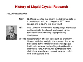 History of Liquid Crystal Research
The first observations
1850 W. Heintz reported that stearin melted from a solid to
a cloudy liquid at 52°C, changed at 58°C to an
opaque and at 62.5°C to a clear liquid.
1877 Otto Lehmann invented the heating stage microscope
and investigate the phase transitions of various
substances with a heating stage polarizing
microscope.
till 1888 Researchers in different fields such as chemistry,
biology, medicine, and physics observed that some
biologically derived materials display an opaque
liquid state between the birefringent solid and the
clear liquid state. Compounds synthesized from
cholesterol also showed blue colors when cooled
from their isotropic melt.
 
