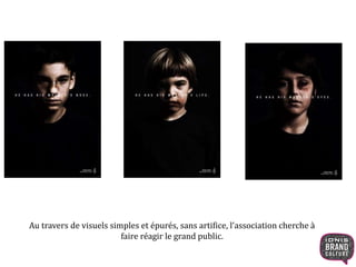 Au travers de visuels simples et épurés, sans artifice, l’association cherche à 
faire réagir le grand public. 
 