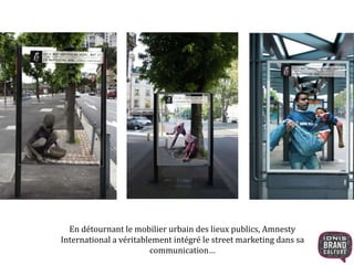En détournant le mobilier urbain des lieux publics, Amnesty 
International a véritablement intégré le street marketing dans sa 
communication… 
 