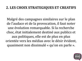 2. LES CHOIX STRATEGIQUES ET CREATIFS 
Malgré des campagnes similaires sur le plan 
de l’audace et de la provocation, il faut noter 
une évolution remarquable. Si la recherche 
choc, état initialement destiné aux publics et 
aux politiques, elle est de plus en plus 
orientée vers les médias avec le désir évident, 
quasiment non dissimulé « qu’on en parle ». 
 